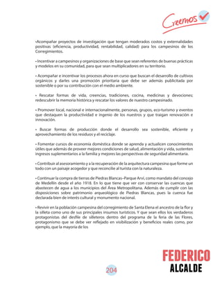 alcalde204
•Acompañar proyectos de investigación que tengan moderados costos y externalidades
positivas (eficiencia, productividad, rentabilidad, calidad) para los campesinos de los
Corregimientos.
• Incentivar a campesinos y organizaciones de base que sean referentes de buenas prácticas
y modelos en su comunidad, para que sean multiplicadores en su territorio.
• Acompañar e incentivar los procesos ahora en curso que buscan el desarrollo de cultivos
orgánicos y darles una promoción prioritaria que debe ser además publicitada por
sostenible o por su contribución con el medio ambiente.
• Rescatar formas de vida, creencias, tradiciones, cocina, medicinas y devociones;
redescubrir la memoria histórica y rescatar los valores de nuestro campesinado.
• Promover local, nacional e internacionalmente, personas, grupos, eco-turismo y eventos
que destaquen la productividad e ingenio de los nuestros y que traigan renovación e
innovación.
• Buscar formas de producción donde el desarrollo sea sostenible, eficiente y
aprovechamiento de los residuos y el reciclaje.
• Fomentar cursos de economía doméstica donde se aprenda y actualicen conocimientos
útiles que además de proveer mejores condiciones de salud, alimentación y vida, sustenten
ingresos suplementarios a la familia y mejores las perspectivas de seguridad alimentaria.
• Contribuir al asesoramiento y a la recuperación de la arquitectura campesina que forme un
todo con un paisaje acogedor y que reconcilie al turista con la naturaleza.
• Continuar la compra de tierras de Piedras Blancas–Parque Arví, como mandato del concejo
de Medellín desde el año 1918. En lo que tiene que ver con conservar las cuencas que
abastecen de agua a los municipios del Área Metropolitana. Además de cumplir con las
disposiciones sobre patrimonio arqueológico de Piedras Blancas, pues la cuenca fue
declarada bien de interés cultural y monumento nacional.
• Revivir en la población campesina del corregimiento de Santa Elena el ancestro de la flor y
la silleta como uno de sus principales insumos turísticos. Y que sean ellos los verdaderos
protagonistas del desfile de silleteros dentro del programa de la feria de las Flores,
protagonismo que se debe ver reflejado en visibilización y beneficios reales como, por
ejemplo, que la mayoría de los
 
