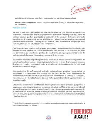 alcalde205
Protección animal
Medellín es una ciudad que ha avanzado en el trato y protección a sus animales, convirtiéndose
en ejemplo a nivel nacional en el manejo de la fauna doméstica, callejera y silvestre; a través de
políticas públicas que han garantizado la sustitución de los vehículos de tracción animal, la
consolidación de programas de rescate, rehabilitación y adopción de fauna callejera, a través del
centro de bienestar animal La Perla y reconocimientos como la ciudad que más protege a sus
animales, otorgado por la fundación suiza Franz Weber.
Carecemos de datos estadísticos fidedignos que nos den cuenta del número de animales que
están en situación de calle, aun cuando en medios de comunicación se calculan unos mil , bien
sea por motivos de abandono o perdida. De igual forma, se siguen presentando casos de
maltrato animal, abandono y tenencia irresponsable de los mismos.
Actualmente no existe una política pública que promueva el respeto y tenencia responsable de
animales, al igual que acciones preventivas que disminuyan el riesgo de animales en situación
de abandono y calle, y que garanticen las actividades de esterilización dentro del marco del
manejo ético de fauna callejera.
Afortunadamente los defensores de animales independientes, privados y organizados en
fundaciones o corporaciones, han tomado mucha fuerza en la Ciudad, convirtiendo la
problemática animal en una situación de corresponsabilidad entre el Estado y la ciudadanía,
incrementando los llamados hogares de paso y albergues independientes, para animales en
situación de calle.
Esto amerita un sistema de identificación efectiva y la creación de un protocolo que permita a
las personas naturales y jurídicas que toman esta iniciativa, cualificarse técnicamente sobre el
manejo de estos centros, protocolos para una adopción exitosa y acompañamiento por parte de
la Administración municipal en temas como provisión de alimentos, vacunas y esterilización,
teniendo en cuenta que el manejo de animales es un tema interrelacionado entre Salud Pública
y Medio ambiente.
premios terminen siendo para ellos y no se queden en manos de los operadores.
• Empezar la proyección y construcción del museo de las flores y la silleta el corregimiento
de Santa Elena.
87
Fuente: http://www.pulzo.com/opinion/355726-medellin-la-cuidad-que-mas-protege-los-animales-Medellín, la
cuidad que más protege a los animales.
87
 