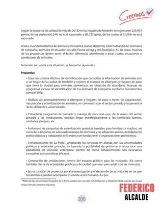 alcalde206
Según la encuesta de calidad de vida de 2013, en los hogares de Medellín se registraron 220.907
perros, de los cuales el 6.24% no está vacunado; y 82.725 gatos, de los cuales el 13.36% no está
vacunado.
Ahora, cuando hablamos de animales en nuestra ciudad debemos estar hablando de: Animales
de compañía, animales en situación de calle, Fauna salvaje y del Zoológico. Así las cosas, muchas
de las propuestas deben tener el factor diferencial atendiendo a estas cuatro situaciones o
condiciones de animales.
Teniendo en cuenta esta situación, se hacen las siguientes:
Propuestas
• Crear un sistema efectivo de identificación que consolide la información de animales con
o sin hogar de la ciudad de Medellín y registre el número de albergues y hogares de paso
que tiene la ciudad para animales domésticos en situación de abandono. Avanzar en
programas incluso de identificación de los animales de compañía mediante herramientas
como el chip.
• Realizar un acompañamiento a albergues y hogares de paso a través de capacitación,
vacunación y esterilización de animales, en convenios con el sector privado y la presencia
de las diferentes universidades.
• Estructurar programas de cuidado y manejo de mascotas que, de la mano del sector
privado y las instituciones, puedan llegar estratégicamente a los territorios: barrios,
unidades, parques, etc.
• Fortalecer las campañas de esterilización gratuitas barriales para hembras y machos, así
como las campañas de adecuado manejo de animales y de adopción animal, debidamente
protocolizadas y trabajando de la mano con fundaciones y organizaciones protectoras.
• Fortalecimiento de La Perla , ampliando los servicios en alianza con las universidades
públicas y entidades privadas, incluyendo la posibilidad de gestionar o estructurar una
plataforma de atención veterinaria. Dentro de dicho fortalecimiento son necesarias
campañas comunicativas eficaces.
• Generación de instalaciones dentro del espacio público para las mascotas. Así como
también oferta de actividades públicas y de ciudad que sean para asistir con las mascotas.
• Estructuración de proyectos para la investigación y el desarrollo de actividades en las que
los animales puedan acompañar y servirle al ser humano. Así por
88
Reforzar las funciones principales de la Perla, cuales son: rescate, rehabilitación y adopción (ésta, quizás, sea la que
mayor fortalecimiento requiera).
 