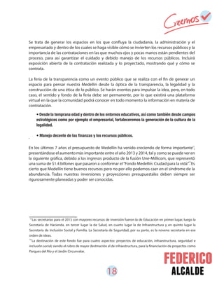 18 alcalde
Se trata de generar los espacios en los que confluya la ciudadanía, la administración y el
empresariado y dentro de los cuales se haga visible cómo se invierten los recursos públicos y la
importancia de las contrataciones en las que muchos ojos y pocas manos están pendientes del
proceso, para así garantizar el cuidado y debido manejo de los recursos públicos. Incluirá
exposición abierta de la contratación realizada y lo proyectado, mostrando qué y cómo se
contrata.
La feria de la transparencia como un evento público que se realiza con el fin de generar un
espacio para pensar nuestra Medellín desde la óptica de la transparencia, la legalidad y la
construcción de una ética de lo público. Se harán eventos para impulsar la idea, pero, en todo
caso, el sentido y fondo de la feria debe ser permanente, por lo que existirá una plataforma
virtual en la que la comunidad podrá conocer en todo momento la información en materia de
contratación.
.
En los últimos 7 años el presupuesto de Medellín ha venido creciendo de forma importante ,
presentándose el aumento más importante entre el año 2013 y 2014, tal y como se puede ver en
la siguiente gráfica, debido a los ingresos producto de la fusión Une-Millicom, que representó
una suma de $1.4 billones que pasaron a conformar el“Fondo Medellín: Ciudad para la vida”. Es
cierto que Medellín tiene buenos recursos pero no por ello podemos caer en el síndrome de la
abundancia. Todas nuestras inversiones y proyecciones presupuestales deben siempre ser
rigurosamente planeadas y poder ser conocidas.
• Desde la temprana edad y dentro de los entornos educativos, así como también desde campos
estratégicos como por ejemplo el empresarial, fortaleceremos la generación de la cultura de la
legalidad.
11
Las secretarias para el 2015 con mayores recursos de inversión fueron la de Educación en primer lugar, luego la
Secretaría de Hacienda, en tercer lugar la de Salud, en cuarto lugar la de Infraestructura y en quinto lugar la
Secretaría de Inclusión Social y Familia. La Secretaría de Seguridad, por su parte, es la novena secretaría en ese
orden de ideas.
La destinación de este fondo fue para cuatro aspectos: proyectos de educación, infraestructura, seguridad e
inclusión social; siendo el rubro de mayor destinación el de infraestructura, para la financiación de proyectos como
Parques del Río y el Jardín Circunvalar.
12
11
12
 