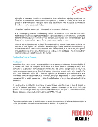 alcalde207
Prostitución y Trata de Personas
Prostitución
Medellín le debe hacer frente a la prostitución como un asunto de dignidad. Se puede hablar de
la prostitución como un problema social dado que como negocio otorga ganancias a un
particular o un grupo de particulares caracterizándose por utilizar la explotación social, racial,
étnica y sexual como una forma de industria socio-económica basada en los roles sexuales. Por
esto, como fenómeno social afecta diversos aspectos de la sociedad y no se limita sólo a las
actividades individuales (prostituta/o y cliente), sino, que requiere se le ubique dentro del
contexto político, social, económico y cultural que la ha dado origen y sigue alimentando dicho
fenómeno.
El ejercicio de la prostitución tiene como precedente que quien lo ejerce es libre de decidir su
oficio y ocupación, sin embargo, en la mayoría de los casos existe coerción por un tercero, por lo
que esta situación exige medidas y políticas contundentes que busquen la garantía de derechos
de esta población (mujeres, hombres, personas TRANS y niñez).
ejemplo, se piensa en situaciones como ayuda, acompañamiento y guía por parte de los
animales a personas en condición de discapacidad, y desde el campo de la salud, en
procesos de tratamientos y terapias en los que los animales y las mascotas puedan traer
beneficios para las personas tratadas.
• Impulsar y replicar la atención a perros callejeros en gatos callejeros.
• Se crearan programas de prevención y control de tráfico de fauna silvestre . Así como
también se realizarán campañas en todos los sectores de la ciudad sobre la fauna que habita
la zona, sobre sus cuidados mínimos y sus peligros, capacitando a los habitantes sobre qué
hacer si ven una especie y a quién llamar en caso de necesitar ayuda.
• Buscar que el zoológico sea un lugar de esparcimiento y familiar en la ciudad, un lugar de
encuentro y de orgullo para Medellín. Hoy el zoológico debe mejorar la infraestructura y
calidad del habitad de todos sus animales. Esto debe hacerse, si es necesario, incluyendo
incluso el sector privado o hasta invitando a participar del zoológico a fundaciones, bien
sean colombianas o de otras partes del mundo.
89
Los habitantes de la ciudad de Medellín, tienen un amplio desconocimiento de la fauna salvaje que habita la
ciudad, qué entidades son las encargadas del cuidado de la misma y de su protección.
89
 