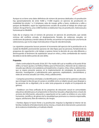 alcalde208
Aunque no se tiene unos datos definitivos de número de personas dedicados a la prostitución
hay aproximadamente de entre 9.000 y 11.000 mujeres en ejercicio de prostitución en
modalidad de estrato 1 a 3 (striptease, salas de masaje, grilles y bares, residencias y calles y
parques de Medellín), según las organizaciones sociales de acuerdo al trabajo de campo que
realizan. De igual forma, unos 2.000 hombres se dedicarían hoy a la prostitución, heterosexual y
homosexual en Medellín
Cada día se engrosa más el número de personas en ejercicio de prostitución, que siendo
víctimas del conflicto armado, el desplazamiento forzado, de violencias sexuales, en
condiciones de pobreza y siendo cabeza de familia, encuentran en la prostitución una forma de
sobrevivencia, que no les exige nivel educativo ni hoja de vida demostrada.
Las siguientes propuestas buscan prevenir el incremento del ejercicio de la prostitución en la
ciudad de Medellín promoviendo opciones de vida Digna para las personas, fortaleciendo los
programas de capacitación y de trabajo a quienes tienen la decisión de una vida diferente, y
disminuyendo el fenómeno de explotación sexual en niños y niñas combatiendo de manera
decidida la red de delincuentes de este delito.
Propuestas
• Darle continuidad al Acuerdo 20 de 2011 Por medio del cual se modifica el Acuerdo 09 de
2006 y se hacen ajustes a la Política Pública para la Prevención y Atención de las violencias
sexuales que afectan a la ciudadanía, principalmente a mujeres, niñas, niños y adolescentes,
que se espera presente avances en la implementación de estrategias de prevención,
atención, investigación y judicialización para agresores, explotadores, constreñidores y
redes de servicios sexuales con niños, niñas y adolescentes.
• Campañas preventivas orientadas a la identificación y remoción de los patrones culturales
que entregan la idea de que el cuerpo es vendible como un objeto sexual y que despojan a
las personas de su dignidad y de su valor (esta propuesta se amplía en la propuesta de
género).
• Establecer una línea unificada de los proyectos de educación sexual en comunidades
educativas dándole peso al componente en Derechos Sexuales y Reproductivos a través de
acciones de información, educación y capacitación en las cuales se enfatice en una visión
humanista, científica y de género de la sexualidad que promueva su vivencia responsable,
segura, satisfactoria, libre de violencia y de riesgos.
• Familias dignas le hacen frente a la prostitución. Impulsar la dignidad al interior de las
familias mediante el fortalecimiento de las mismas, a través de la intervención y prevención
de la violencia intrafamiliar y el maltrato infantil.
 