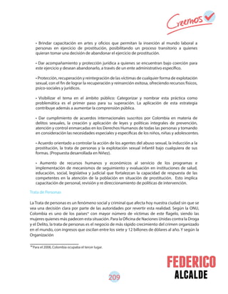 alcalde209
Trata de Personas
La Trata de personas es un fenómeno social y criminal que afecta hoy nuestra ciudad sin que se
vea una decisión clara por parte de las autoridades por revertir esta realidad. Según la ONU,
Colombia es uno de los países con mayor número de víctimas de este flagelo, siendo las
mujeres quienes más padecen esta situación. Para la Oficina de Naciones Unidas contra la Droga
y el Delito, la trata de personas es el negocio de más rápido crecimiento del crimen organizado
en el mundo, con ingresos que oscilan entre los siete y 12 billones de dólares al año. Y según la
Organización
• Brindar capacitación en artes y oficios que permitan la inserción al mundo laboral a
personas en ejercicio de prostitución, posibilitando un proceso transitorio a quienes
quieran tomar una decisión de abandonar el ejercicio de prostitución.
• Dar acompañamiento y protección jurídica a quienes se encuentran bajo coerción para
este ejercicio y desean abandonarlo, a través de un ente administrativo específico.
• Protección, recuperación y reintegración de las víctimas de cualquier forma de explotación
sexual, con el fin de lograr la recuperación y reinserción exitosa, ofreciendo recursos físicos,
psico-sociales y jurídicos.
• Visibilizar el tema en el ámbito público: Categorizar y nombrar esta práctica como
problemática es el primer paso para su superación. La aplicación de esta estrategia
contribuye además a aumentar la comprensión pública.
• Dar cumplimiento de acuerdos internacionales suscritos por Colombia en materia de
delitos sexuales, la creación y aplicación de leyes y políticas integrales de prevención,
atención y control enmarcadas en los Derechos Humanos de todas las personas y tomando
en consideración las necesidades especiales y específicas de los niños, niñas y adolescentes.
• Acuerdo orientado a controlar la acción de los agentes del abuso sexual, la inducción a la
prostitución, la trata de personas y la explotación sexual infantil bajo cualquiera de sus
formas. (Propuesta desarrollada en Niñez).
• Aumento de recursos humanos y económicos al servicio de los programas e
implementación de mecanismos de seguimiento y evaluación en instituciones de salud,
educación, social, legislativa y judicial que fortalezcan la capacidad de respuesta de las
competentes en la atención de la población en situación de prostitución. Esto implica
capacitación de personal, revisión y re direccionamiento de políticas de intervención.
90
Para el 2008, Colombia ocupaba el tercer lugar.
90
 