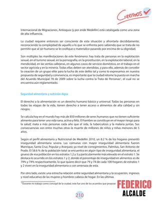 alcalde210
Internacional de Migraciones, Antioquia (y por ende Medellín) está catalogada como una zona
de alta influencia.
La ciudad requiere entonces ser consciente de esta situación y afrontarla decididamente,
reconociendo la complejidad de aquello a lo que se enfrenta pero sabiendo que se trata de no
permitir que al ser humano se le cosifique o materialice pasando por encima de su dignidad.
Son múltiples las manifestaciones de este fenómeno: hay trata de personas en la explotación
sexual, en el turismo sexual, en la pornografía, en la prostitución, en la explotación laboral, en la
mendicidad, en las ventas callejeras, en algunos casos de servicio doméstico, en el trabajo en el
sector agrícola y en la minería. Todas ellas deben ser atendidas, y para ello, además de concebir
la creación de un grupo elite para la lucha de este delito tal y como lo expresamos en nuestra
propuesta de seguridad y convivencia, es importante que la ciudad retome la puesta en marcha
del Acuerdo Municipal 78 de 2009 sobre la lucha contra la Trata de Personas , el cual no se
encuentra aún reglamentado.
Seguridad alimentaria y nutrición digna
El derecho a la alimentación es un derecho humano básico y universal. Todas las personas en
todas las etapas de la vida, tienen derecho a tener acceso a alimentos de alta calidad y sin
riesgos.
Se calcula hoy en el mundo hay más de 850 millones de seres humanos que no tienen suficiente
alimento para tener una vida sana, activa y feliz. El hambre se constituye en el mayor riesgo para
la salud; mata a más personas cada año que el sida, la tuberculosis y la malaria juntas. Sus
consecuencias son entre muchas otras la muerte de millones de niños y niñas menores de 5
años.
Según el perfil alimentario y Nutricional de Medellín 2010, un 8.2 % de los hogares presentó
inseguridad alimentaria severa. Las comunas con mayor inseguridad alimentaria fueron
Manrique, Santa Cruz, Popular y Aranjuez; ya nivel de corregimientos, Palmitas, San Antonio de
Prado. El 58.6 % de la población total se encuentra en algún tipo de inseguridad alimentaria, el
grueso de esa población en los estratos 1,2 y 3 y particularmente más elevado en el estrato 1. Se
destaca lo ocurrido en los estratos 1 y 2, donde el porcentaje de inseguridad en alimentos es de
79% y 74% respectivamente, lo que quiere decir que 79 y 74 de cada 100 hogares de estratos 1
y 2 viven en la inseguridad alimentaria o con amenaza de esta.
Por otro lado, existe una estrecha relación entre seguridad alimentaria y la ocupación, ingresos
y nivel educativo de las mujeres y hombres cabeza de hogar. En las últimas
91
Durante mi trabajo como concejal de la ciudad, este fue uno de los acuerdos que propuse
91
 