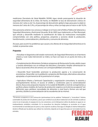 alcalde211
mediciones (Secretaría de Salud Medellín SISVIN) sigue siendo preocupante la situación de
seguridad alimentaria de la niñez. De hecho, en Medellín la tasa de desnutrición crónica en
menores de 5 años es de 7.6, el porcentaje de desnutrición global o bajo peso para la edad en
menores de 5 años de 3.3%, y el porcentaje de niños y niñas con bajo peso al nacer es del 10.2%.
Este panorama anterior nos convoca a trabajar en el marco de la Política Pública de Soberanía y
Seguridad Alimentaria y Nutricional (Acuerdo 38 de 2005) que implemente un Plan Municipal,
que articule y desarrolle mediante la coordinación de todas las instituciones municipales
comprometidas con esta política, programas, proyectos y acciones desde la producción,
transformación, comercialización y distribución y consumo de alimentos.
Así pues, para asumir los problemas que causan y los efectos de la inseguridad alimenticia en la
ciudad, se presentan estas
Propuestas
• Actualizar el diagnóstico del estado nutricional y de Seguridad Alimentaria en el territorio
urbano y rural. Cada intervención se mide y se hace con base en un punto de inicio y de
llegada.
• Complementación Alimentaria: fortalecer programas de Restaurante Escolar, adulto mayor
y canasta alimentaria con un enfoque de educativo y formativo. Ampliar alimentación en
época vacacional y fines de semana con corresponsabilidad comunitaria.
• Desarrollo Rural Sostenible: promover la producción agraria y la conservación de
ecosistemas. Desarrollar con la población campesina del Municipio, alternativas educativas
apropiadas a la permanencia de la juventud en el campo.
• Agricultura Urbana y Semirural: Capacitación y organización comunitaria, la asesoría y
acompañamiento técnico, el acceso al crédito y condiciones para la comercialización
directa. Busca esta propuesta impulsar en la ciudad de Medellín a nivel de corregimientos y
periferia urbana modelos de huertas de producción orgánica con la técnica acuaponía (ver
definición) para satisfacer necesidades de alimentos a nivel local y formar una red que
permita y facilite la comercialización de los excedentes de las mismas.
92
El término acuaponía es una contracción (portmanteau) de las palabras "hidroponía" y "acuicultura". Sistema
sustentable de producción de plantas y peces que combina la acuicultura tradicional (cría de animales acuáticos)
como lo son el pescado, el cangrejo de río y los camarones; con la hidroponía (cultivo de plantas en agua) en un
medioambiente simbiótico controlado. En la acuacultura los desechos biológicos se acumulan en el agua
incrementando la toxicidad para los peces y otras especies acuáticas. Ésta agua es dirigida al sistema hidropónico
donde es filtrado por las plantas que utilizan los nutrientes, dejando así el agua lista para ser recirculada hacia los
animales.
92
 