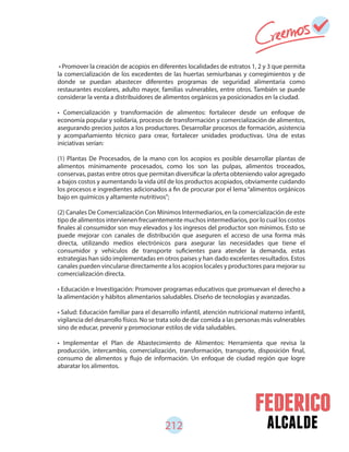 alcalde212
• Promover la creación de acopios en diferentes localidades de estratos 1, 2 y 3 que permita
la comercialización de los excedentes de las huertas semiurbanas y corregimientos y de
donde se puedan abastecer diferentes programas de seguridad alimentaria como
restaurantes escolares, adulto mayor, familias vulnerables, entre otros. También se puede
considerar la venta a distribuidores de alimentos orgánicos ya posicionados en la ciudad.
• Comercialización y transformación de alimentos: fortalecer desde un enfoque de
economía popular y solidaria, procesos de transformación y comercialización de alimentos,
asegurando precios justos a los productores. Desarrollar procesos de formación, asistencia
y acompañamiento técnico para crear, fortalecer unidades productivas. Una de estas
iniciativas serían:
(1) Plantas De Procesados, de la mano con los acopios es posible desarrollar plantas de
alimentos mínimamente procesados, como los son las pulpas, alimentos troceados,
conservas, pastas entre otros que permitan diversificar la oferta obteniendo valor agregado
a bajos costos y aumentando la vida útil de los productos acopiados, obviamente cuidando
los procesos e ingredientes adicionados a fin de procurar por el lema“alimentos orgánicos
bajo en químicos y altamente nutritivos”;
(2) Canales De Comercialización Con Mínimos Intermediarios, en la comercialización de este
tipo de alimentos intervienen frecuentemente muchos intermediarios, por lo cual los costos
finales al consumidor son muy elevados y los ingresos del productor son mínimos. Esto se
puede mejorar con canales de distribución que aseguren el acceso de una forma más
directa, utilizando medios electrónicos para asegurar las necesidades que tiene el
consumidor y vehículos de transporte suficientes para atender la demanda, estas
estrategias han sido implementadas en otros países y han dado excelentes resultados. Estos
canales pueden vincularse directamente a los acopios locales y productores para mejorar su
comercialización directa.
• Educación e Investigación: Promover programas educativos que promuevan el derecho a
la alimentación y hábitos alimentarios saludables. Diseño de tecnologías y avanzadas.
• Salud: Educación familiar para el desarrollo infantil, atención nutricional materno infantil,
vigilancia del desarrollo físico. No se trata solo de dar comida a las personas más vulnerables
sino de educar, prevenir y promocionar estilos de vida saludables.
• Implementar el Plan de Abastecimiento de Alimentos: Herramienta que revisa la
producción, intercambio, comercialización, transformación, transporte, disposición final,
consumo de alimentos y flujo de información. Un enfoque de ciudad región que logre
abaratar los alimentos.
 