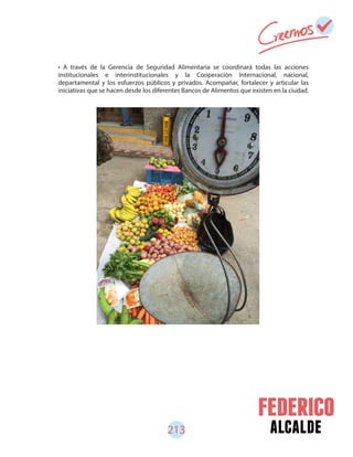 alcalde213
• A través de la Gerencia de Seguridad Alimentaria se coordinará todas las acciones
institucionales e interinstitucionales y la Cooperación Internacional, nacional,
departamental y los esfuerzos públicos y privados. Acompañar, fortalecer y articular las
iniciativas que se hacen desde los diferentes Bancos de Alimentos que existen en la ciudad.
 