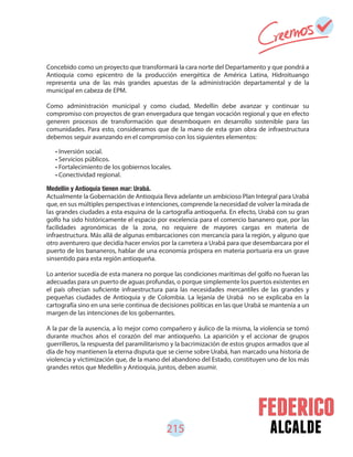 alcalde215
Concebido como un proyecto que transformará la cara norte del Departamento y que pondrá a
Antioquia como epicentro de la producción energética de América Latina, Hidroituango
representa una de las más grandes apuestas de la administración departamental y de la
municipal en cabeza de EPM.
Como administración municipal y como ciudad, Medellín debe avanzar y continuar su
compromiso con proyectos de gran envergadura que tengan vocación regional y que en efecto
generen procesos de transformación que desemboquen en desarrollo sostenible para las
comunidades. Para esto, consideramos que de la mano de esta gran obra de infraestructura
debemos seguir avanzando en el compromiso con los siguientes elementos:
Medellín y Antioquia tienen mar: Urabá.
Actualmente la Gobernación de Antioquia lleva adelante un ambicioso Plan Integral para Urabá
que, en sus múltiples perspectivas e intenciones, comprende la necesidad de volver la mirada de
las grandes ciudades a esta esquina de la cartografía antioqueña. En efecto, Urabá con su gran
golfo ha sido históricamente el espacio por excelencia para el comercio bananero que, por las
facilidades agronómicas de la zona, no requiere de mayores cargas en materia de
infraestructura. Más allá de algunas embarcaciones con mercancía para la región, y alguno que
otro aventurero que decidía hacer envíos por la carretera a Urabá para que desembarcara por el
puerto de los bananeros, hablar de una economía próspera en materia portuaria era un grave
sinsentido para esta región antioqueña.
Lo anterior sucedía de esta manera no porque las condiciones marítimas del golfo no fueran las
adecuadas para un puerto de aguas profundas, o porque simplemente los puertos existentes en
el país ofrecían suficiente infraestructura para las necesidades mercantiles de las grandes y
pequeñas ciudades de Antioquia y de Colombia. La lejanía de Urabá no se explicaba en la
cartografía sino en una serie continua de decisiones políticas en las que Urabá se mantenía a un
margen de las intenciones de los gobernantes.
A la par de la ausencia, a lo mejor como compañero y áulico de la misma, la violencia se tomó
durante muchos años el corazón del mar antioqueño. La aparición y el accionar de grupos
guerrilleros, la respuesta del paramilitarismo y la bacrimización de estos grupos armados que al
día de hoy mantienen la eterna disputa que se cierne sobre Urabá, han marcado una historia de
violencia y victimización que, de la mano del abandono del Estado, constituyen uno de los más
grandes retos que Medellín y Antioquia, juntos, deben asumir.
• Inversión social.
• Servicios públicos.
• Fortalecimiento de los gobiernos locales.
• Conectividad regional.
 