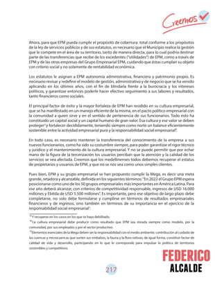 alcalde217
Ahora, para que EPM pueda cumplir el propósito de cobertura total conforme a los propósitos
de la ley de servicios públicos y de sus estatutos, es necesario que el Municipio realice la gestión
que le compete en el área de su territorio, tanto de manera directa, para lo cual podría destinar
parte de las transferencias que recibe de los excedentes (“utilidades”) de EPM, como a través de
EPM y de las otras empresas del Grupo Empresarial EPM, cuidando que éstas cumplan su objeto
con criterio social y no solamente de rentabilidad económica.
Los estatutos le asignan a EPM autonomía administrativa, financiera y patrimonio propio. Es
necesario revisar y redefinir el modelo de gestión, administrativo y de negocio que se ha venido
aplicando en los últimos años, con el fin de blindarla frente a la burocracia y los intereses
políticos, y garantizar entonces poderle hacer efectivo seguimiento a sus labores y resultados,
tanto financieros como sociales.
El principal factor de éxito y la mayor fortaleza de EPM han residido en su cultura empresarial,
que se ha manifestado en un manejo eficiente de la misma, en el pacto político empresarial con
la comunidad a quien sirve y en el sentido de pertenencia de sus funcionarios. Todo esto ha
constituido un capital social y un capital humano de gran valor. Esa cultura y ese valor se deben
proteger y fortalecer decididamente, teniendo siempre como norte un balance eficientemente
sostenible entre la actividad empresarial pura y la responsabilidad social empresarial .
En todo caso, es necesario mantener la transferencia del conocimiento de la empresa a sus
nuevos funcionarios, como ha sido su costumbre siempre, para poder garantizar el rigor técnico
y jurídico y el mantenimiento de la cultura empresarial. Y no se puede permitir que por echar
mano de la figura de la tercerización los usuarios perciban que la atención y la calidad de los
servicios se vea afectada. Creemos que los medellinenses todos debemos recuperar el estatus
de propietarios y usuarios de EPM, y que no se nos vea como unos simples clientes.
Pues bien, EPM y su grupo empresarial se han propuesto cumplir la Mega, es decir una meta
grande, retadora y alcanzable, definida en los siguientes términos:“En 2022 el Grupo EPM espera
posicionarse como uno de los 50 grupos empresariales más importantes en América Latina. Para
ese año deberá alcanzar, con criterios de competitividad responsable, ingresos de USD 16.000
millones y Ebitda de USD 5.500 millones”. Es importante, pero ese objetivo de largo plazo debe
completarse, no solo debe formularse y cumplirse en términos de resultados empresariales
financieros y de ingresos, sino también en términos de su importancia en el ejercicio de la
responsabilidad social empresarial .
95
96
97
Y recuperar en los casos en los que se haya debilitado.
La cultura empresarial debe producir como resultado que EPM sea mirada siempre como modelo, por la
comunidad, por sus empleados y por el sector productivo.
Elementos esenciales de la Mega deben ser la responsabilidad con el medio ambiente, contribución al cuidado de
las cuencas y microcuencas que surten sus embalses, la fauna y la flora nativas; de igual forma, constituir factor de
calidad de vida y desarrollo, participando en lo que le corresponde para impulsar la política de territorios
sostenibles y competitivos.
95
96
97
 