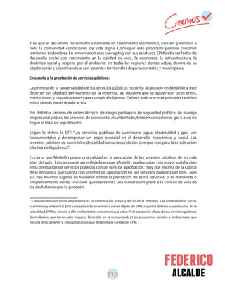 alcalde218
Y es que el desarrollo no consiste solamente en crecimiento económico, sino en garantizar a
toda la comunidad condiciones de vida digna. Conseguir este propósito permite construir
territorios sostenibles. En armonía con este concepto y con sus estatutos, EPM debe ser factor de
desarrollo social con crecimiento en la calidad de vida, la economía, la infraestructura, la
dinámica social y respeto por el ambiente en todas las regiones donde actúa, dentro de su
objeto social y coordinándose con los entes territoriales departamentales y municipales.
En cuanto a la prestación de servicios públicos:
La premisa de la universalidad de los servicios públicos no se ha alcanzado en Medellín y este
debe ser un objetivo permanente de la empresa, así requiera que se apoye con otros entes,
instituciones y organizaciones para cumplir el objetivo. Deberá aplicarse este principio también
en las demás zonas donde actúa.
Por distintas razones de orden técnico, de riesgo geológico, de seguridad pública, de manejo
empresarial y otras, los servicios de acueducto, alcantarillado, telecomunicaciones, gas y aseo no
llegan al total de la población.
Según lo define la OIT: “Los servicios públicos de suministro (agua, electricidad y gas) son
fundamentales y desempeñan un papel esencial en el desarrollo económico y social. Los
servicios públicos de suministro de calidad son una condición sine qua non para la erradicación
efectiva de la pobreza”.
Es cierto que Medellín posee una calidad en la prestación de los servicios públicos de las más
altas del país. Esto se puede ver reflejado en que Medellín sea la ciudad con mayor satisfacción
en la prestación de servicios públicos con un 86% de aprobación, muy por encima de la capital
de la República que cuenta con un nivel de aprobación en sus servicios públicos del 66%. Aún
así, hay muchos lugares en Medellín donde la prestación de estos servicios, o es deficiente o
simplemente no existe, situación que representa una vulneración grave a la calidad de vida de
los ciudadanos que lo padecen.
La responsabilidad social empresarial es la contribución activa y eficaz de la empresa a la sostenibilidad social,
económica y ambiental. Este concepto está en armonía con el objeto de EPM, según lo definen sus estatutos. En la
actualidad, EPM se orienta a ella mediante tres mecanismos, a saber: 1) la prestación eficaz de sus servicios públicos
domiciliarios, que tienen alto impacto favorable en la comunidad, 2) los programas sociales y ambientales que
ejecuta directamente y 3) los programas que desarrolla la Fundación EPM.
 