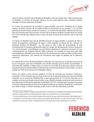 alcalde219
Según la última medición de la Alcaldía de Medellín, a 2013 aún había unas 1.064 viviendas que
no poseían un servicio de energía eléctrica, de las cuales 888 de estas viviendas estaban
ubicadas en el área urbana de la ciudad.
En cuanto a la prestación de acueducto y agua potable, unas 9.411 viviendas de la ciudad
carecen de dicho servicio, de las cuales el 96% se encuentran en los estratos 1 y 2 y el 80%
pertenecen al área urbana, siendo las comunas 1, 3, 4 y 8 las más afectadas. Además de estas casi
diez mil viviendas que hoy no tienen servicios de acueducto, también se debe tener en cuenta
las 7.279 viviendas que reportan que, a pesar de tener servicios de acueducto, este es de mala
calidad.
A la fecha, en Medellín hay más de 204.000 personas sin agua potable. La mayoría de ellas se
surten de pequeños nacimientos de agua o están pegados al rebose de los tanques de
Empresas Públicas de Medellín . Lo más grave es que a falta de alcantarillado se está
humedeciendo la montaña, generando todos los riesgos de deslizamiento. Existen soluciones
“no convencionales” y tecnológicas que permitirían garantizar la cobertura universal, sin que
necesariamente sea mediante tubería. Debe analizarse con cuidado en cada caso, para cada
comunidad que sufre déficit en estos servicios, las razones por las cuales sucede y así desarrollar
soluciones alternativas con criterios de innovación para lograr el objetivo de la cobertura
universal .
En materia de servicios de alcantarillado, el indicador de viviendas que no poseen este servicio
es aún más grave, pues hay en Medellín unas 30.582 viviendas que no tienen alcantarillado. A
este indicador también se debe tener en cuenta las casi 6.500 viviendas que carecen tanto de
acueducto como de alcantarillado El 96% de estas viviendas pertenecen a los estratos 1 y 2 de la
ciudad, y el 70% se encuentran en la Medellín urbana.
Ahora, en cuanto a otros servicios públicos, el nivel de viviendas con carencias comienza a
aumentar: 11.072 viviendas que no posee el servicio de recolección de basuras; hay unas 85.889
viviendas sin el servicio de telefonía fija, lo que representaría el 11% de las viviendas en la
ciudad; con el servicio de gas natural existen unas 220.005 viviendas carentes de este servicio, lo
que representa el 29% de las viviendas en Medellín; 341.017 viviendas que no poseen conexión
a internet, representando un 45% de los hogares totales en la ciudad; y, finalmente, la televisión
por cable no llega a 139.953 viviendas, lo que sería un 19% del total de las viviendas.
En casos, incluso, obtienen el agua que las estructuras criminals de manera illegal comercializan luego de perforar
las tuberías. Misma práctica criminal que llevan a cabo con varios de los otros servicios públicos.
Lo mismo debe hacerse con los desconectados de los servicios de agua, telecomunicaciones, electricidad y gas. Y
es importante reconocer que aún hay personas que pueden aparentemente no estar “desconectados”, pero que
realmente el servicio que reciben es bastante precario y el agua que terminan obteniendo no es potable.
98
99
98
99
 