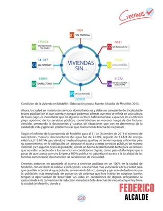 alcalde220
Condición de la vivienda en Medellín. Elaboración propia. Fuente: Alcaldía de Medellín. 2013.
Ahora, la ciudad en materia de servicios domiciliarios es y debe ser consciente del incalculable
tesoro público con el que cuenta y aunque podemos afirmar que esto se refleja en una cultura
de buen pago, es inocultable que en algunos sectores habitan familias a quienes les es difícil el
pago oportuno de los servicios públicos, convirtiéndose en morosos luego de dos facturas
vencidas generando la desconexión y sucesos de situaciones que van en detrimento de la
calidad de vida y generan problemáticas que mantienen la brecha de inequidad.
Según el informe de la personería de Medellín para al 31 de Diciembre de 2014 el número de
suscriptores morosos desconectados del agua fue de 23.289, seguido de 13.474 de energía
eléctrica, y 13.867 de gas, viéndose muchos hogares, que hoy no tienen ingresos suficientes para
su sostenimiento en la obligación de asegurar el acceso a estos servicios públicos de manera
informal, y en algunos casos ilegalmente, siendo un hecho desafortunado tanto para las familias
que no están accediendo a los servicios en condiciones dignas, como para el Municipio que a
pesar de que cuenta con una Empresa 100% publica no garantiza el acceso a la totalidad de las
familias aumentando directamente las condiciones de inequidad.
Creemos entonces en apuntarle al acceso a servicios públicos en un 100% en la ciudad de
Medellín, conservando la calidad e incluyendo a las familias más vulnerables de la ciudad para
que puedan acceder al agua potable, saneamiento básico, energía y gas con el objetivo de que
la población más marginada en contextos de pobreza que hoy habita en nuestros barrios
tengan la oportunidad de desarrollar sus vidas en condiciones de dignad, reflejándose la
ejecución de este convenio en la reducción inmediata de las brechas de inequidad que hoy tiene
la ciudad de Medellín, donde a
0508
06
05
01
0307
04
02
VIVIENDAS
SIN...
SIN ENERGÍA
SIN ACUEDUCTO
SIN ALCANTARILLADO
SIN TELEVISIÓN
POR CABLE
SIN GAS NATURAL
SIN TELÉFONO
SIN INTERNET
SIN RECOLECCIÓN
DE BASURAS
1064
9411
30582341017
139953
1107285889
220005
 
