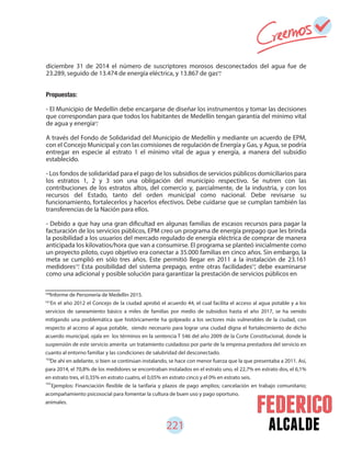 alcalde
diciembre 31 de 2014 el número de suscriptores morosos desconectados del agua fue de
23.289, seguido de 13.474 de energía eléctrica, y 13.867 de gas .
Propuestas:
- El Municipio de Medellín debe encargarse de diseñar los instrumentos y tomar las decisiones
que correspondan para que todos los habitantes de Medellín tengan garantía del mínimo vital
de agua y energía .
A través del Fondo de Solidaridad del Municipio de Medellín y mediante un acuerdo de EPM,
con el Concejo Municipal y con las comisiones de regulación de Energía y Gas, y Agua, se podría
entregar en especie al estrato 1 el mínimo vital de agua y energía, a manera del subsidio
establecido.
- Los fondos de solidaridad para el pago de los subsidios de servicios públicos domiciliarios para
los estratos 1, 2 y 3 son una obligación del municipio respectivo. Se nutren con las
contribuciones de los estratos altos, del comercio y, parcialmente, de la industria, y con los
recursos del Estado, tanto del orden municipal como nacional. Debe revisarse su
funcionamiento, fortalecerlos y hacerlos efectivos. Debe cuidarse que se cumplan también las
transferencias de la Nación para ellos.
- Debido a que hay una gran dificultad en algunas familias de escasos recursos para pagar la
facturación de los servicios públicos, EPM creo un programa de energía prepago que les brinda
la posibilidad a los usuarios del mercado regulado de energía eléctrica de comprar de manera
anticipada los kilovatios/hora que van a consumirse. El programa se planteó inicialmente como
un proyecto piloto, cuyo objetivo era conectar a 35.000 familias en cinco años. Sin embargo, la
meta se cumplió en sólo tres años. Este permitió llegar en 2011 a la instalación de 23.161
medidores . Esta posibilidad del sistema prepago, entre otras facilidades , debe examinarse
como una adicional y posible solución para garantizar la prestación de servicios públicos en
100
101
Informe de Personería de Medellín 2015.
En el año 2012 el Concejo de la ciudad aprobó el acuerdo 44, el cual facilita el acceso al agua potable y a los
servicios de saneamiento básico a miles de familias por medio de subsidios hasta el año 2017, se ha venido
mitigando una problemática que históricamente ha golpeado a los sectores más vulnerables de la ciudad, con
respecto al acceso al agua potable, siendo necesario para lograr una ciudad digna el fortalecimiento de dicho
acuerdo municipal, ojala en los términos en la sentencia T 546 del año 2009 de la Corte Constitucional, donde la
suspensión de este servicio amerita un tratamiento cuidadoso por parte de la empresa prestadora del servicio en
cuanto al entorno familiar y las condiciones de salubridad del desconectado.
De ahí en adelante, si bien se continúan instalando, se hace con menor fuerza que la que presentaba a 2011. Así,
para 2014, el 70,8% de los medidores se encontraban instalados en el estrato uno, el 22,7% en estrato dos, el 6,1%
en estrato tres, el 0,35% en estrato cuatro, el 0,05% en estrato cinco y el 0% en estrato seis.
Ejemplos: Financiación flexible de la tarifaria y plazos de pago amplios; cancelación en trabajo comunitario;
acompañamiento psicosocial para fomentar la cultura de buen uso y pago oportuno.
animales.
102
103
221
100
101
102 103
 