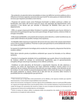 alcalde
- Dar prelación a la atención de las necesidades en áreas con déficit en servicios públicos y de su
influencia en lo local, regional y nacional antes que invertir en otros países en materia de dichos
servicios que requieren prioridad a nivel interno.
- Proyectos de carácter social, como “Antioquia iluminada”, se deben continuar y deben ser
fortalecidos, para dotar del servicio hacia las zonas más apartadas del departamento como
respuesta a una deuda que por décadas el Municipio de Medellín tiene para con el
departamento.
- EPM y su grupo empresarial deben fortalecer la gestión regulatoria para buscar eliminar la
restricción en la participación que hoy existe para energía. De igual manera, volverse el líder en
energías renovables.
- El Municipio de Medellín, como dueño de la empresa, tiene derecho a recibir transferencias, las
cuales deben blindarse de posibles manejos inescrupulosos.
- En Medellín debe mejorarse la operación del servicio de aseo, tanto el de carácter domiciliario
como el de los espacios públicos. Presentar un plan para garantizar la universalidad del servicio,
con metas verificables.
Se requiere la modernización tecnológica de la recolección, transporte y disposición final de los
residuos sólidos .
Debe darse solución pronta al problema ambiental que causan los lixiviados en los rellenos
sanitarios.
- Impulsar la investigación alrededor de las posibilidades que puede ofrecer la transformación
de residuos sólidos en energía no convencional. Igualmente, para el aprovechamiento
energético del gas natural que se produce en los rellenos sanitarios.
- Establecer un plan educativo, de formación y capacitación intensivo, de alta cobertura e
impacto, con metas de seguimiento que logre realmente modificar nuestra cultura en la
separación de los residuos, de tal forma que permita una mejor, amplia y más eficiente uso de
los residuos. En este sentido, la presente propuesta debe ir de la mano de lo que en el capítulo
del medio ambiente se expuso. Dentro de la idea del tren de cercanías debe incluirse la
posibilidad del tren multipropósito que permita el
106
107
Toda inversión que se haga debe contar previamente con los debidos y más rigurosos estudios que soporten
financieramente, e incluso desde la responsabilidad social, la decisión.
Dentro de la innovación, investigación e inversión, algunas de las posibilidades a tener en cuenta para EPM, pueden
ser: negocios de energías alternativas como las plantas eólicas, micro centrales hidráulicas, el aprovechamiento del
carbón de Amagá y los yacimientos del mineral en Urabá, así como el estudio de estaciones de distribución de
energía para los sistemas de movilidad eléctrica y de hidrógeno.
Frente al manejo de residuos sólidos, la propuesta desde una perspectiva más amplia ya se ha presentado
previamente en el acápite de medio ambiente.
223
107
106
 