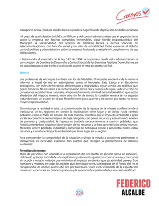 alcalde
transporte de los residuos sólidos hasta la pradera, lugar final de deposición de dichos residuos.
- A pesar de que la fusión de UNE con Millicon y del control administrativo que el segundo tiene
sobre la empresa son hechos cumplidos irreversibles, sigue siendo responsabilidad del
Municipio la universalidad del servicio de telefonía básica y demás servicios de
telecomunicaciones, con función social y no sólo de rentabilidad. Debe ejercerse el debido
control político y administrativo sobre la empresa fusionada y exigirle el cumplimiento de sus
obligaciones.
- Retomando el mandato de la ley 142 de 1994 se impulsara desde esta administración la
constitución de Comités de Desarrollo y Control Social de los Servicios Públicos Domiciliarios, se
les capacitará para que estén a la altura de asumir el reto de aportar a EPM.
Minería
Los problemas de Antioquia también son los de Medellín. El impacto ambiental de la minería
informal e ilegal de oro en subregiones como el Nordeste, Bajo Cauca y el Occidente
antioqueño, con miles de hectáreas deforestadas y degradadas, sigue siendo una realidad que
pocos conocen. No obstante a la contaminación de los ríos y cuencas de agua, la destrucción de
conexiones ecosistémicas naturales, al aprovechamiento criminal de la informalidad que existe
alrededor del negocio minero, entre otro sin fin de temas, la cuestión minera se ha seguido
tratando como un asunto en el que Medellín tiene poco que ver y en donde, por tanto, no existe
mayor responsabilidad.
Sin embargo la realidad es otra. La concentración de la riqueza de la minería aurífera tiende a
trasladarse de las regiones en donde la explotación tiene lugar y se dirige hacia centros
poblados como el Valle de Aburrá. De esta manera, mientras que el impacto ambiental a gran
escala se concentra en municipios de baja categoría, con pocos recursos y con altísimos niveles
de pobreza y desigualdad; la riqueza se traslada necesariamente a centros poblados que
históricamente han desconocido el origen de los recursos y se han aprovechado de los mismos.
Medellín, centro poblado, industrial y comercial de Antioquia tiende a concentrar todos estos
recursos y a olvidar el impacto ambiental que tiene lugar en su región.
Para comprender la complejidad de la situación y dirigir la mirada a soluciones pertinentes e
incluyentes, es necesario examinar tres puntos que recogen la problemática de manera
sustancial:
Formalización minera
Miles de personas han acudido a la explotación del oro (tanto en aluvión como en socavón),
utilizando grandes cantidades de explosivos y elementos químicos (como cianuro y mercurio)
sin acudir a ningún método que minimice el impacto ambiental que su actividad genera. Son
hombres y mujeres de todas las edades que, bien bajo tierra, sumergidos en el fondo del río, o
recuperando los últimos rastros del oro por barequeo, viven exclusivamente de la explotación
minera en escenarios en donde la pobreza y la ausencia de oportunidades marcan la realidad.
224
 