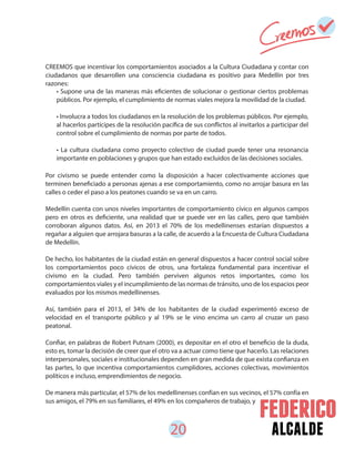 20 alcalde
CREEMOS que incentivar los comportamientos asociados a la Cultura Ciudadana y contar con
ciudadanos que desarrollen una consciencia ciudadana es positivo para Medellín por tres
razones:
Por civismo se puede entender como la disposición a hacer colectivamente acciones que
terminen beneficiado a personas ajenas a ese comportamiento, como no arrojar basura en las
calles o ceder el paso a los peatones cuando se va en un carro.
Medellín cuenta con unos niveles importantes de comportamiento cívico en algunos campos
pero en otros es deficiente, una realidad que se puede ver en las calles, pero que también
corroboran algunos datos. Así, en 2013 el 70% de los medellinenses estarían dispuestos a
regañar a alguien que arrojara basuras a la calle, de acuerdo a la Encuesta de Cultura Ciudadana
de Medellín.
De hecho, los habitantes de la ciudad están en general dispuestos a hacer control social sobre
los comportamientos poco cívicos de otros, una fortaleza fundamental para incentivar el
civismo en la ciudad. Pero también perviven algunos retos importantes, como los
comportamientos viales y el incumplimiento de las normas de tránsito, uno de los espacios peor
evaluados por los mismos medellinenses.
Así, también para el 2013, el 34% de los habitantes de la ciudad experimentó exceso de
velocidad en el transporte público y al 19% se le vino encima un carro al cruzar un paso
peatonal.
Confiar, en palabras de Robert Putnam (2000), es depositar en el otro el beneficio de la duda,
esto es, tomar la decisión de creer que el otro va a actuar como tiene que hacerlo. Las relaciones
interpersonales, sociales e institucionales dependen en gran medida de que exista confianza en
las partes, lo que incentiva comportamientos cumplidores, acciones colectivas, movimientos
políticos e incluso, emprendimientos de negocio.
De manera más particular, el 57% de los medellinenses confían en sus vecinos, el 57% confía en
sus amigos, el 79% en sus familiares, el 49% en los compañeros de trabajo, y
• Supone una de las maneras más eficientes de solucionar o gestionar ciertos problemas
públicos. Por ejemplo, el cumplimiento de normas viales mejora la movilidad de la ciudad.
• Involucra a todos los ciudadanos en la resolución de los problemas públicos. Por ejemplo,
al hacerlos partícipes de la resolución pacífica de sus conflictos al invitarlos a participar del
control sobre el cumplimiento de normas por parte de todos.
• La cultura ciudadana como proyecto colectivo de ciudad puede tener una resonancia
importante en poblaciones y grupos que han estado excluidos de las decisiones sociales.
 