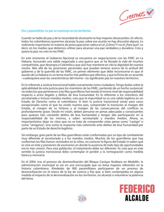 alcalde
Cuando se habla de paz y de la necesidad de alcanzarla no hay mayores desacuerdos. En efecto,
todos los colombianos queremos alcanzar la paz; sobre ese asunto no hay discusión alguna. Lo
realmente importante en materia de preocupaciones radica en el ¿Cómo? Y no el ¿Para qué?, es
decir, en los medios que debemos utilizar para alcanzar una paz verdadera y duradera. Creo y
quiera la paz; no creo en las FARC.
En este momento el Gobierno Nacional se encuentra en negociaciones con las FARC en La
Habana, buscando una salida negociada a una guerra que se ha llevado la vida de muchos
compatriotas, que desangra a Colombia y que aún hoy mantiene en vilo la dignidad de nuestra
nación. Más allá de las posiciones personales que puedan tenerse acerca de la actitud del
gobierno y de la guerrilla de las FARC, un primer elemento que debe reconocerse es que el
asunto de La Habana es un tema mucho más político que efectivo, y que la firma de un acuerdo
–cualesquiera sean las características del mismo– no significarán paz en nuestros territorios.
En lo referente a Justicia transicional hablo nuevamente como ciudadano. Tengo dudas sobre la
aplicabilidad de esta justicia para los miembros de las FARC, partiendo de un hecho sustancial:
no todos los que pertenecen a las filas guerrilleras han tenido el mismo nivel de responsabilidad
respecto a actos ilegales y delitos de lesa humanidad. En lo referente a los miembros del
secretariado e incluso mandos medios, creo que la impunidad no es una salida legítima en un
Estado de Derecho como el colombiano. Si bien la justicia transicional existe para casos
excepcionales como el que ha vivido nuestro país, comprender la transición al margen del
Estado, al margen de su historia y al margen de las consecuencias del conflicto es
profundamente grave. Desde mi visión, deben pensarse en penas adecuadas y consecuentes
para quienes han cometido delitos de lesa humanidad y tengan alta participación en la
responsabilidad de los mismos, a saber: secretariado y mandos medios. Ahora, es
importantísimo dejar en claro que no se trata de comprender estas penas como "castigo" o
como "venganza", sino como la respuesta más coherente ante delitos de lesa humanidad por
parte de un Estado de derecho legítimo.
Sin embargo, gran parte de las filas guerrilleras están conformadas por un tipo de combatiente
muy diferente al secretariado y a los mandos medios. Muchos de los guerrilleros que hoy
conforman las filas fueron reclutados en la niñez, no conocen la figura del Estado ni saben qué
es vivir en éste y provienen de escenarios en donde la ausencia de todo tipo de oportunidades
era lo más común. Para esta población, el tratamiento debe ser diferente. Yo creo que en este
sentido la justicia transicional debe contemplar el perdón y la reintegración como medida
básica y necesaria.
En el 2004, tras el proceso de desmovilización del Bloque Cacique Nutibara en Medellín, la
administración municipal se vio en una encrucijada que no tenía mayores referentes en la
historia colombiana. Alrededor de 900 paramilitares participaron de un proceso de
desmovilización en el marco de la ley de Justicia y Paz que, si bien contemplaba en alguna
medida el impacto de la desmovilización en los territorios, no alcanzó a vislumbrar la potencia
del tema.
226
 