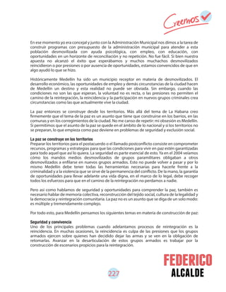 alcalde
En ese momento yo era concejal y junto con la Administración Municipal nos dimos a la tarea de
construir programas con presupuesto de la administración municipal para atender a esta
población desmovilizada con ayuda psicológica, con empleo, con educación, con
oportunidades en un horizonte de reconciliación y no repetición. No fue fácil. Si bien nuestra
apuesta no alcanzó el éxito que esperábamos y muchos muchachos desmovilizados
reincidieron o por presiones o por ausencia de oportunidades, estamos convencidos de que en
algo ayudó lo que se hizo.
Históricamente Medellín ha sido un municipio receptor en materia de desmovilizados. El
desarrollo económico, las oportunidades de empleo y demás circunstancias de la ciudad hacen
de Medellín un destino y esta realidad no puede ser obviada. Sin embargo, cuando las
condiciones no son las que esperan, la voluntad no es recta, o las presiones no permiten el
camino de la reintegración, la reincidencia y la participación en nuevos grupos criminales crea
circunstancias como las que actualmente vive la ciudad.
La paz entonces se construye desde los territorios. Más allá del tema de La Habana creo
firmemente que el tema de la paz es un asunto que tiene que construirse en los barrios, en las
comunas y en los corregimientos de la ciudad. No me canso de repetir: mi obsesión es Medellín.
Si permitimos que el asunto de la paz se quede en el ámbito de lo nacional y si los territorios no
se preparan, lo que empieza como paz deviene en problemas de seguridad y exclusión social.
Preparar los territorios para el postacuerdo o el llamado postconflicto consiste en comprometer
recursos, programas y estrategias para que las condiciones para vivir en paz estén garantizadas
para todo aquel que así lo quiera. La seguridad es parte esencial de esto. Ya en el 2004 veíamos
cómo los mandos medios desmovilizados de grupos paramilitares obligaban a otros
desmovilizados a enfilarse en nuevos grupos armados. Esto no puede volver a pasar y por lo
mismo Medellín debe tener todas las herramientas necesarias para hacerle frente a la
criminalidad y a la violencia que se sirve de la permanencia del conflicto. De la mano, la garantía
de oportunidades para llevar adelante una vida digna, en el marco de lo legal, debe recoger
todos los esfuerzos para que en el camino de la reintegración no perdamos a nadie.
Pero así como hablamos de seguridad y oportunidades para comprender la paz, también es
necesario hablar de memoria colectiva, reconstrucción del tejido social, cultura de la legalidad y
la democracia y reintegración comunitaria. La paz no es un asunto que se diga de un solo modo:
es múltiple y tremendamente complejo.
Por todo esto, para Medellín pensamos los siguientes temas en materia de construcción de paz:
Seguridad y convivencia
Uno de los principales problemas cuando adelantamos procesos de reintegración es la
reincidencia. En muchas ocasiones, la reincidencia es culpa de las presiones que los grupos
armados ejercen sobre quienes han decidido dejar las armas y se ven en la obligación de
retomarlas. Avanzar en la desarticulación de estos grupos armados es trabajar por la
construcción de escenarios propicios para la reintegración.
227
 