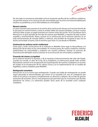 alcalde
De otro lado, la convivencia entendida como la resolución pacífica de los conflictos cotidianos,
nos permite avanzar en la construcción de comunidades que recurren a la institucionalidad para
resolver sus problemas y no la informalidad y la criminalidad.
Memoria colectiva
Un paso necesario para avanzar en el camino de la construcción de paz es el reconocimiento de
lo que pasó en nuestra historia. Contar la verdad, hablar de nuestras pérdidas, construir nuestra
memoria debe ocupar un papel prioritario en nuestra visión del asunto. Ya la Casa Museo de la
Memoria es un gran ejemplo de este tipo de avances para Medellín, y requiere de todo nuestro
respaldo y reconocimiento. Ahora, avanzar en la construcción de la memoria colectiva no se
trata exclusivamente de recordar delitos y violencia, sino también de recuperar lo que nos ha
hecho comunidad: lo bueno. Esto lo tenemos que hacer. Es una deuda en Medellín.
Como gran y triste consecuencia de la violencia en Medellín tiene lugar la desconfianza y la
destrucción de los lazos en las comunidades. En muchas partes de nuestra ciudad los violentos
quebrantaron las comunidades y acabaron con nuestra confianza. Avanzar en procesos de
reconstrucción del tejido social es avanzar en la construcción de comunidad y ciudadanía.
Promoción del civismo y la legalidad
De la violencia deviene la injusticia, y de la injusticia el desconocimiento del valor del Estado.
Cuando eso sucede, el valor de la ley, de la ciudadanía y la democracia pierde todo sentido.
Necesitamos avanzar en la recuperación de la participación de nuestros ciudadanos en asuntos
de ciudad, en la recuperación de los valores cívicos y en la implementación de un modelo de
legalidad y cultura ciudadana para Medellín.
Reintegración comunitaria
Reinserción no es lo mismo que reintegración. Cuando uno habla de reintegración no puede
seguir pensando en desmovilizados que entran en la sociedad civil, sino en ciudadanos que
están en el camino a recuperar completamente sus derechos y deberes. No se trata de generar
escenarios de exclusión, sino en crear programas que permitan que los muchachos que decidan
abandonar las armas y la subversión puedan hacer parte de la sociedad como cualquier
ciudadano.
228
 