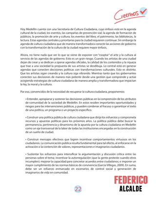 22 alcalde
Hoy Medellín cuenta con una Secretaría de Cultura Ciudadana, cuyo énfasis está en la agenda
cultural de la ciudad, los eventos, las campañas de prevención vial, la agenda de formación de
públicos, la promoción de arte y cultura; los eventos del libro, el patrimonio, las bibliotecas, la
lectura. Estas agendas centrales y prioritarias para la ciudad requieren continuar. Sin embargo la
agenda de cultura ciudadana que de manera transformadora conecte las acciones de gobierno
con la transformación de la cultura de la ciudad requiere mayor énfasis.
Ahora, no tiene nada que ver lo que se viene de exponer con “cooptar” el arte y la cultura al
servicio de las agendas de gobierno. Esto es un gran riesgo. Cuando los artistas de una ciudad
dejan de crear y se dedican a operar agendas oficiales, la calidad de los contenidos y la riqueza
que trae a una sociedad la propuesta de sus artistas se desdibuja. Lo central está en generar
agendas que conecten decisiones políticas con transformaciones culturales. Esto es distinto.
Que los artistas sigan creando y la cultura siga vibrando. Mientras tanto que los gobernantes
conecten sus decisiones de manera más potente desde una gestión que comprende y actúe
acogiendo estrategias de cultura ciudadana de manera amplia y transformadora que impactan
la ley, la moral y la cultura.
Por eso, convencidos de la necesidad de recuperar la cultura ciudadana, proponemos:
• Entender, apropiarse y sostener las decisiones públicas en la comprensión de los atributos
de comunidad de la sociedad de Medellín. En estos residen importantes oportunidades y
riesgos para las intervenciones públicas, y pueden condenar al fracaso o garantizar el éxito
de una política, un programa o un proyecto específico.
• Construir una política pública de cultura ciudadana que dirija los esfuerzos y comprometa
recursos y apuestas políticas para los próximos años. La política pública debe buscar la
permanencia, pertinencia y dinamismo de la apuesta por la cultura ciudadana en Medellín
como un eje transversal de la labor de todas las instituciones encargadas en la construcción
de un sueño de ciudad.
• Construir mensajes efectivos que logren incentivar comportamientos virtuosos en los
ciudadanos. La comunicación pública resulta fundamental para tal efecto, al enfocarse en la
activación o la contención de valores, representaciones e imaginarios ciudadanos.
• Sustentar los esfuerzos para intensificar la argumentación y discusión crítica entre las
personas sobre el tema; incentivar la autorregulación (que la gente proteste cuando otros
incumplen); mejorar la capacidad para concretar acuerdos entre ciudadanos; e imponer un
mayor cumplimiento de las normas básicas de convivencia (García Villegas, 2009). En suma,
debe ser un esfuerzo enmarcado en escenarios de control social y generación de
imaginarios de vida en comunidad.
 