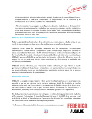 23 alcalde
Estructura de la Administración e institucionalidad
Toda reorganización de la estructura de la Administración requiere de un estudio serio y de una
medición posterior para verificar si con ella se obtienen o no los efectos deseados.
Tenemos dudas sobre los resultados obtenidos con la denominada “modernización
administrativa”. Fueron creadas 6 vicealcaldías y 567 nuevos cargos, implicando con ello un
costo anual adicional de más de $40.000 millones. Por eso, no continuaremos con las figuras de
las vicealcaldías dentro de la estructura e institucionalidad de la Administración municipal , pues
CREEMOS que son el Alcalde y sus Secretarios los llamados a liderar los diferentes temas de
ciudad. No hay por qué crear nuevos cargos que distancien al Alcalde de la realidad y que
diluyan responsabilidades.
CREEMOS en una estructura justa y necesaria, austera y eficiente, en cuyo interior se pueda
percibir un modelo de trabajo fresco y amable tanto con los mismos funcionarios y trabajadores
de la Administración como con los ciudadanos y las distintas personas que a ella se acercan
esperando siempre la mejor de las atenciones.
Participación ciudadana
CREEMOS en un gobierno para la gente y de la gente. Por ello a la participación la consideramos
esencial y una de las maneras como vamos a gobernar: desde los territorios y con los
ciudadanos. La participación es entonces un mecanismo de fortalecimiento de la democracia,
del cual estamos convencidos y que, durante nuestra administración, impulsaremos y
facilitaremos, siempre garantizando el contacto directo del gobierno con las personas.
Sin duda, uno de los mecanismos de mayor impacto en esta materia que se tiene en la ciudad es
el Presupuesto Participativo. El Acuerdo Municipal número 43 de 2007 dicta una ruta en el
artículo 64, al definir la “formulación del Presupuesto Participativo” en varias fases: asignación
del presupuesto anual para cada comuna y corregimiento,
tt
• Promover desde la administración pública, a través del ejemplo de los servidores públicos,
comportamientos y prácticas conducentes al mejoramiento de la confianza y la
incorporación de la cultura ciudadana a la vida cotidiana.
• Atender espacios riesgosos para la configuración de vicios ciudadanos; es decir, construir
mensajes y campañas de cultura ciudadana que sean pertinentes para atender poblaciones
como la de personas en situación de cárcel. Estos“nodos” de la cultura ciudadana también
pueden incluir conductores de servicio público, maestros, personal de desarrollo humano
de empresas privadas, entre otros.
14
Presentaremos al Concejo de Medellín el respectivo proyecto de acuerdo municipal.
14
 