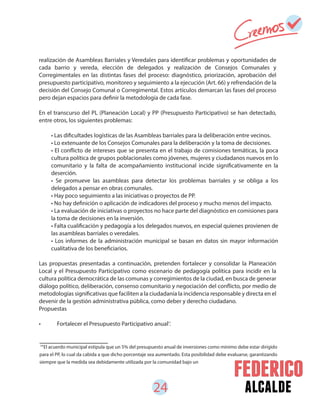 24 alcalde
realización de Asambleas Barriales y Veredales para identificar problemas y oportunidades de
cada barrio y vereda, elección de delegados y realización de Consejos Comunales y
Corregimentales en las distintas fases del proceso: diagnóstico, priorización, aprobación del
presupuesto participativo, monitoreo y seguimiento a la ejecución (Art. 66) y refrendación de la
decisión del Consejo Comunal o Corregimental. Estos artículos demarcan las fases del proceso
pero dejan espacios para definir la metodología de cada fase.
En el transcurso del PL (Planeación Local) y PP (Presupuesto Participativo) se han detectado,
entre otros, los siguientes problemas:
Las propuestas presentadas a continuación, pretenden fortalecer y consolidar la Planeación
Local y el Presupuesto Participativo como escenario de pedagogía política para incidir en la
cultura política democrática de las comunas y corregimientos de la ciudad, en busca de generar
diálogo político, deliberación, consenso comunitario y negociación del conflicto, por medio de
metodologías significativas que faciliten a la ciudadanía la incidencia responsable y directa en el
devenir de la gestión administrativa pública, como deber y derecho ciudadano.
Propuestas
• Fortalecer el Presupuesto Participativo anual .
• Las dificultades logísticas de las Asambleas barriales para la deliberación entre vecinos.
• Lo extenuante de los Consejos Comunales para la deliberación y la toma de decisiones.
• El conflicto de intereses que se presenta en el trabajo de comisiones temáticas, la poca
cultura política de grupos poblacionales como jóvenes, mujeres y ciudadanos nuevos en lo
comunitario y la falta de acompañamiento institucional incide significativamente en la
deserción.
• Se promueve las asambleas para detectar los problemas barriales y se obliga a los
delegados a pensar en obras comunales.
• Hay poco seguimiento a las iniciativas o proyectos de PP.
• No hay definición o aplicación de indicadores del proceso y mucho menos del impacto.
• La evaluación de iniciativas o proyectos no hace parte del diagnóstico en comisiones para
la toma de decisiones en la inversión.
• Falta cualificación y pedagogía a los delegados nuevos, en especial quienes provienen de
las asambleas barriales o veredales.
• Los informes de la administración municipal se basan en datos sin mayor información
cualitativa de los beneficiarios.
14
El acuerdo municipal estipula que un 5% del presupuesto anual de inversiones como mínimo debe estar dirigido
para el PP, lo cual da cabida a que dicho porcentaje sea aumentado. Esta posibilidad debe evaluarse, garantizando
siempre que la medida sea debidamente utilizada por la comunidad bajo un
15
 
