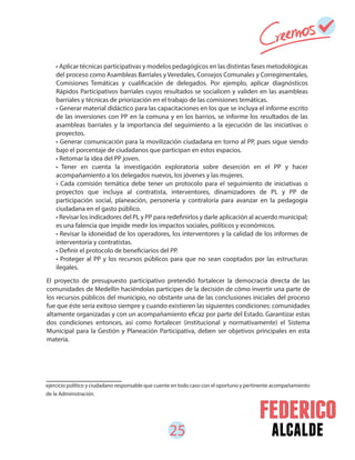 25 alcalde
El proyecto de presupuesto participativo pretendió fortalecer la democracia directa de las
comunidades de Medellín haciéndolas participes de la decisión de cómo invertir una parte de
los recursos públicos del municipio, no obstante una de las conclusiones iniciales del proceso
fue que éste sería exitoso siempre y cuando existieren las siguientes condiciones: comunidades
altamente organizadas y con un acompañamiento eficaz por parte del Estado. Garantizar estas
dos condiciones entonces, así como fortalecer (institucional y normativamente) el Sistema
Municipal para la Gestión y Planeación Participativa, deben ser objetivos principales en esta
materia.
• Aplicar técnicas participativas y modelos pedagógicos en las distintas fases metodológicas
del proceso como Asambleas Barriales y Veredales, Consejos Comunales y Corregimentales,
Comisiones Temáticas y cualificación de delegados. Por ejemplo, aplicar diagnósticos
Rápidos Participativos barriales cuyos resultados se socialicen y validen en las asambleas
barriales y técnicas de priorización en el trabajo de las comisiones temáticas.
• Generar material didáctico para las capacitaciones en los que se incluya el informe escrito
de las inversiones con PP en la comuna y en los barrios, se informe los resultados de las
asambleas barriales y la importancia del seguimiento a la ejecución de las iniciativas o
proyectos.
• Generar comunicación para la movilización ciudadana en torno al PP, pues sigue siendo
bajo el porcentaje de ciudadanos que participan en estos espacios.
• Retomar la idea del PP joven.
• Tener en cuenta la investigación exploratoria sobre deserción en el PP y hacer
acompañamiento a los delegados nuevos, los jóvenes y las mujeres.
• Cada comisión temática debe tener un protocolo para el seguimiento de iniciativas o
proyectos que incluya al contratista, interventores, dinamizadores de PL y PP de
participación social, planeación, personería y contraloría para avanzar en la pedagogía
ciudadana en el gasto público.
• Revisar los indicadores del PL y PP para redefinirlos y darle aplicación al acuerdo municipal;
es una falencia que impide medir los impactos sociales, políticos y económicos.
• Revisar la idoneidad de los operadores, los interventores y la calidad de los informes de
interventoría y contratistas.
• Definir el protocolo de beneficiarios del PP.
• Proteger al PP y los recursos públicos para que no sean cooptados por las estructuras
ilegales.
ejercicio político y ciudadano responsable que cuente en todo caso con el oportuno y pertinente acompañamiento
de la Administración.
 