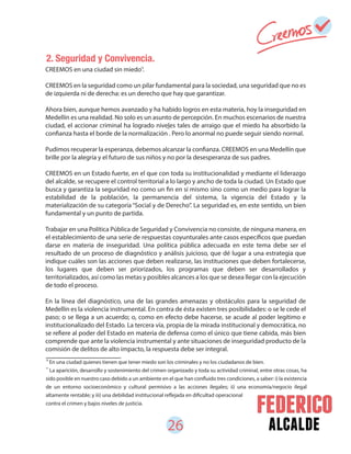 26 alcalde
CREEMOS en una ciudad sin miedo .
CREEMOS en la seguridad como un pilar fundamental para la sociedad, una seguridad que no es
de izquierda ni de derecha: es un derecho que hay que garantizar.
Ahora bien, aunque hemos avanzado y ha habido logros en esta materia, hoy la inseguridad en
Medellín es una realidad. No solo es un asunto de percepción. En muchos escenarios de nuestra
ciudad, el accionar criminal ha logrado niveles tales de arraigo que el miedo ha absorbido la
confianza hasta el borde de la normalización . Pero lo anormal no puede seguir siendo normal.
Pudimos recuperar la esperanza, debemos alcanzar la confianza. CREEMOS en una Medellín que
brille por la alegría y el futuro de sus niños y no por la desesperanza de sus padres.
CREEMOS en un Estado fuerte, en el que con toda su institucionalidad y mediante el liderazgo
del alcalde, se recupere el control territorial a lo largo y ancho de toda la ciudad. Un Estado que
busca y garantiza la seguridad no como un fin en sí mismo sino como un medio para lograr la
estabilidad de la población, la permanencia del sistema, la vigencia del Estado y la
materialización de su categoría“Social y de Derecho”. La seguridad es, en este sentido, un bien
fundamental y un punto de partida.
Trabajar en una Política Pública de Seguridad y Convivencia no consiste, de ninguna manera, en
el establecimiento de una serie de respuestas coyunturales ante casos específicos que puedan
darse en materia de inseguridad. Una política pública adecuada en este tema debe ser el
resultado de un proceso de diagnóstico y análisis juicioso, que dé lugar a una estrategia que
indique cuáles son las acciones que deben realizarse, las instituciones que deben fortalecerse,
los lugares que deben ser priorizados, los programas que deben ser desarrollados y
territorializados, así como las metas y posibles alcances a los que se desea llegar con la ejecución
de todo el proceso.
En la línea del diagnóstico, una de las grandes amenazas y obstáculos para la seguridad de
Medellín es la violencia instrumental. En contra de ésta existen tres posibilidades: o se le cede el
paso; o se llega a un acuerdo; o, como en efecto debe hacerse, se acude al poder legítimo e
institucionalizado del Estado. La tercera vía, propia de la mirada institucional y democrática, no
se refiere al poder del Estado en materia de defensa como el único que tiene cabida, más bien
comprende que ante la violencia instrumental y ante situaciones de inseguridad producto de la
comisión de delitos de alto impacto, la respuesta debe ser integral.
En una ciudad quienes tienen que tener miedo son los criminales y no los ciudadanos de bien.
La aparición, desarrollo y sostenimiento del crimen organizado y toda su actividad criminal, entre otras cosas, ha
sido posible en nuestro caso debido a un ambiente en el que han confluido tres condiciones, a saber: i) la existencia
de un entorno socioeconómico y cultural permisivo a las acciones ilegales; ii) una economía/negocio ilegal
altamente rentable; y iii) una debilidad institucional reflejada en dificultad operacional
contra el crimen y bajos niveles de justicia.
17
16
16
17
2. Seguridad y Convivencia.
 