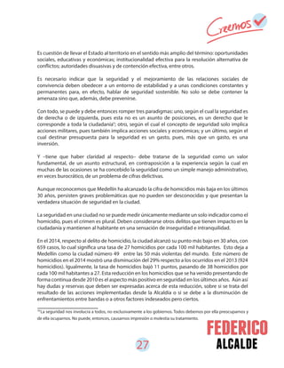 27 alcalde
Es cuestión de llevar el Estado al territorio en el sentido más amplio del término: oportunidades
sociales, educativas y económicas; institucionalidad efectiva para la resolución alternativa de
conflictos; autoridades disuasivas y de contención efectiva, entre otros.
Es necesario indicar que la seguridad y el mejoramiento de las relaciones sociales de
convivencia deben obedecer a un entorno de estabilidad y a unas condiciones constantes y
permanentes para, en efecto, hablar de seguridad sostenible. No solo se debe contener la
amenaza sino que, además, debe prevenirse.
Con todo, se puede y debe entonces romper tres paradigmas: uno, según el cual la seguridad es
de derecha o de izquierda, pues esta no es un asunto de posiciones, es un derecho que le
corresponde a toda la ciudadanía ; otro, según el cual el concepto de seguridad solo implica
acciones militares, pues también implica acciones sociales y económicas; y un último, según el
cual destinar presupuesta para la seguridad es un gasto, pues, más que un gasto, es una
inversión.
Y –tiene que haber claridad al respecto– debe tratarse de la seguridad como un valor
fundamental, de un asunto estructural, en contraposición a la experiencia según la cual en
muchas de las ocasiones se ha concebido la seguridad como un simple manejo administrativo,
en veces burocrático, de un problema de cifras delictivas.
Aunque reconocemos que Medellín ha alcanzado la cifra de homicidios más baja en los últimos
30 años, persisten graves problemáticas que no pueden ser desconocidas y que presentan la
verdadera situación de seguridad en la ciudad.
La seguridad en una ciudad no se puede medir únicamente mediante un solo indicador como el
homicidio, pues el crimen es plural. Deben considerarse otros delitos que tienen impacto en la
ciudadanía y mantienen al habitante en una sensación de inseguridad e intranquilidad.
En el 2014, respecto al delito de homicidio, la ciudad alcanzó su punto más bajo en 30 años, con
659 casos, lo cual significa una tasa de 27 homicidios por cada 100 mil habitantes. Esto deja a
Medellín como la ciudad número 49 entre las 50 más violentas del mundo. Este número de
homicidios en el 2014 mostró una disminución del 29% respecto a los ocurridos en el 2013 (924
homicidios). Igualmente, la tasa de homicidios bajó 11 puntos, pasando de 38 homicidios por
cada 100 mil habitantes a 27. Esta reducción en los homicidios que se ha venido presentando de
forma continua desde 2010 es el aspecto más positivo en seguridad en los últimos años. Aún así
hay dudas y reservas que deben ser expresadas acerca de esta reducción, sobre si se trata del
resultado de las acciones implementadas desde la Alcaldía o si se debe a la disminución de
enfrentamientos entre bandas o a otros factores indeseados pero ciertos.
18
18
La seguridad nos involucra a todos, no exclusivamente a los gobiernos. Todos debemos por ella preocuparnos y
de ella ocuparnos. No puede, entonces, causarnos impresión o molestia su tratamiento.
 