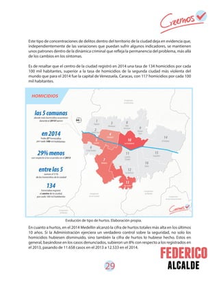 29 alcalde
Este tipo de concentraciones de delitos dentro del territorio de la ciudad deja en evidencia que,
independientemente de las variaciones que puedan sufrir algunos indicadores, se mantienen
unos patrones dentro de la dinámica criminal que refleja la permanencia del problema, más allá
de los cambios en los síntomas.
Es de resaltar que el centro de la ciudad registró en 2014 una tasa de 134 homicidios por cada
100 mil habitantes, superior a la tasa de homicidios de la segunda ciudad más violenta del
mundo que para el 2014 fue la capital de Venezuela, Caracas, con 117 homicidios por cada 100
mil habitantes.
En cuanto a hurtos, en el 2014 Medellín alcanzó la cifra de hurtos totales más alta en los últimos
10 años. Si la Administración ejerciera un verdadero control sobre la seguridad, no solo los
homicidios hubiesen disminuido, sino también la cifra de hurtos lo hubiese hecho. Estos en
general, basándose en los casos denunciados, subieron un 8% con respecto a los registrados en
el 2013, pasando de 11.658 casos en el 2013 a 12.533 en el 2014.
Evolución de tipo de hurtos. Elaboración propia.
 