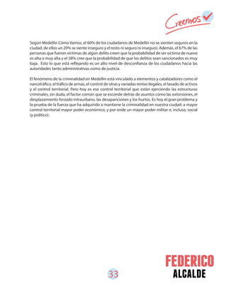 33 alcalde
Según Medellín Cómo Vamos, el 60% de los ciudadanos de Medellín no se sienten seguros en la
ciudad, de ellos un 20% se siente inseguro y el resto ni seguro ni inseguro. Además, el 67% de las
personas que fueron víctimas de algún delito creen que la probabilidad de ser víctima de nuevo
es alta o muy alta y el 38% cree que la probabilidad de que los delitos sean sancionados es muy
baja. Esto lo que está reflejando es un alto nivel de desconfianza de los ciudadanos hacia las
autoridades tanto administrativas como de justicia.
El fenómeno de la criminalidad en Medellín está vinculado a elementos y catalizadores como el
narcotráfico, el tráfico de armas, el control de otras y variadas rentas ilegales, el lavado de activos
y el control territorial. Pero hoy es ese control territorial que están ejerciendo las estructuras
criminales, sin duda, el factor común que se esconde detrás de asuntos como las extorsiones, el
desplazamiento forzado intraurbano, las desapariciones y los hurtos. Es hoy el gran problema y
la prueba de la fuerza que ha adquirido o mantiene la criminalidad en nuestra ciudad: a mayor
control territorial mayor poder económico, y por ende un mayor poder militar e, incluso, social
(y político).
 