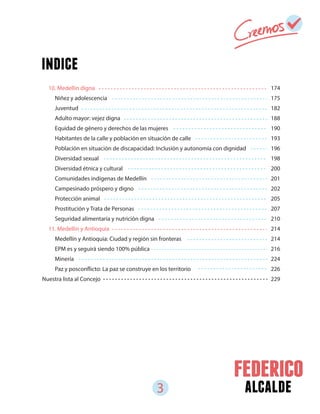 3 alcalde
174
175
182
188
190
193
196
198
200
201
202
205
207
210
214
214
216
224
226
229
10. Medellín digna
Niñez y adolescencia
Juventud
Adulto mayor: vejez digna
Equidad de género y derechos de las mujeres
Habitantes de la calle y población en situación de calle
Población en situación de discapacidad: Inclusión y autonomía con dignidad
Diversidad sexual
Diversidad étnica y cultural
Comunidades indígenas de Medellín
Campesinado próspero y digno
Protección animal
Prostitución y Trata de Personas
Seguridad alimentaria y nutrición digna
11. Medellín y Antioquia
Medellín y Antioquia: Ciudad y región sin fronteras
EPM es y seguirá siendo 100% pública
Minería
Paz y posconflicto: La paz se construye en los territorio
Nuestra lista al Concejo
indice
 