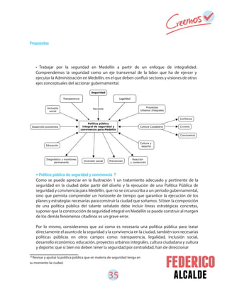 35 alcalde
• Trabajar por la seguridad en Medellín a partir de un enfoque de integralidad.
Comprendemos la seguridad como un eje transversal de la labor que ha de ejercer y
ejecutar la Administración en Medellín, en el que deben confluir sectores y visiones de otros
ejes conceptuales del accionar gubernamental.
• Política pública de seguridad y convivencia .
20
Revisar y ajustar la política pública que en materia de seguridad tenga en
su momento la ciudad.
Como se puede apreciar en la Ilustración 1 un tratamiento adecuado y pertinente de la
seguridad en la ciudad debe partir del diseño y la ejecución de una Política Pública de
seguridad y convivencia para Medellín, que no se circunscriba a un periodo gubernamental,
sino que permita comprender un horizonte de tiempo que garantice la ejecución de los
planes y estrategias necesarias para construir la ciudad que soñamos. Si bien la composición
de una política pública del talante señalado debe incluir líneas estratégicas concretas,
suponer que la construcción de seguridad integral en Medellín se puede construir al margen
de los demás fenómenos citadinos es un grave error.
Por lo mismo, consideramos que así como es necesaria una política pública para tratar
directamente el asunto de la seguridad y la convivencia en la ciudad, también son necesarias
políticas públicas en otros campos como: transparencia, legalidad, inclusión social,
desarrollo económico, educación, proyectos urbanos integrales, cultura ciudadana y cultura
y deporte; que si bien no deben tener la seguridad por centralidad, han de direccionar
20
Propuestas
 