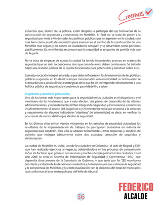 36 alcalde
esfuerzos que, dentro de la política, estén dirigidos a participar del eje transversal de la
construcción de seguridad y convivencia en Medellín. Al final no se trata de poner a la
seguridad por meta y fin de todas las políticas públicas que se agencien en la ciudad, sino
más bien como punto de encuentro para avanzar en el camino de la construcción de una
Medellín más segura y en donde los ciudadanos conviven y se desarrollan como personas
pacíficamente. Es, en el fondo, reconocer que la seguridad es un punto de partida más que
de llegada.
No se trata de empezar de nuevo, la ciudad ha tenido importantes avances en materia de
seguridad que no solo reconocemos, sino que consideramos deben continuarse. Se trata de
hacer una revisión juiciosa de lo que ha funcionado para potenciarlo y construir sobre esto.
Con esta vocación integral aclarada, y que debe reflejarse en los lineamientos de las políticas
públicas a agenciar en los demás campos mencionados con anterioridad, a continuación se
explicarán una a una las líneas estratégicas de lo que ha de corresponder directamente a una
Política pública de seguridad y convivencia para Medellín; a saber:
Diagnóstico y monitoreo permanente.
Uno de los temas más importantes para la seguridad en las ciudades es el diagnóstico y el
monitoreo de los fenómenos que a esta afectan. Los planes de desarrollo de las últimas
administraciones, y recientemente el Plan Integral de Seguridad y Convivencia, concentran
insuficientemente el asunto del diagnóstico y el monitoreo en lo que respecta a la creación
y seguimiento de algunos indicadores “objetivos” de criminalidad, es decir, en verificar la
ocurrencia de ciertos delitos que afectan la seguridad.
En los últimos años se han venido incluyendo en los estudios de seguridad ciudadana los
resultados de la implementación de trabajos de percepción ciudadana en materia de
seguridad para Medellín. Para ello se utilizan herramientas como encuestas y sondeos de
opinión, que indagan básicamente sobre dos aspectos: sensación de seguridad y
victimización.
La ciudad de Medellín es, quizá, una de las ciudades en Colombia –al lado de Bogotá y Cali-
que han realizado ejercicios al respecto, adelantándose en los procesos de comprensión
sobre los factores que generan sensaciones y hechos de inseguridad en las ciudades. En el
año 2008 se creó el Sistema de Información de Seguridad y Convivencia –SISC- que
dependía directamente de la Secretaría de Gobierno y que tenía por fin “[El] monitoreo
constante y estudio de los fenómenos violentos y delincuenciales que vulneran la seguridad
y la convivencia de Medellín, y la contextualización con la dinámica del total de municipios
que conforman el área metropolitana del Valle de Aburrá”.
 