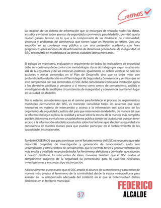 37 alcalde
La creación de un sistema de información que se encargara de recopilar todos los datos,
estudios y visiones sobre asuntos de seguridad y convivencia para Medellín, permitió que la
ciudad ganara terreno en lo que a la comprensión de las dinámicas de criminalidad,
violencia y problemas de convivencia que tienen lugar en Medellín se refiere. Con una
vocación en su comienzo muy pública y con una pretensión académica con fines
pragmáticos para acciones de desarticulación de dinámicas generadoras de inseguridad, el
SISC se convirtió en modelo para las demás ciudades latinoamericanas.
El trabajo de monitoreo, evaluación y seguimiento de todos los indicadores de seguridad
debe ser continuo y debe contar con metodologías claras de trabajo que vayan mucho más
allá de la coyuntura y de los intereses políticos. Igualmente se deben verificar no solo las
acciones y metas contenidas en el Plan de Desarrollo sino que se debe mirar con
profundidad lo establecido en el Plan Integral de Seguridad y Convivencia y verificar que se
esté cumpliendo con sus contenidos. El SISC debe consolidarse como una institución ajena
a los devenires políticos y pensarse a sí mismo como centro de pensamiento, análisis e
investigación de las múltiples circunstancias de inseguridad y convivencia que tienen lugar
en la ciudad de Medellín.
Por lo anterior, consideramos que en el camino para fortalecer el proceso de seguimiento y
monitoreo permanente del SISC, es menester consolidar todos los acuerdos que sean
necesarios en materia de intercambio y acceso a la información con cada uno de los
organismos de seguridad y justicia del país que intervienen en Medellín, de manera tal que
la información logre explicar la realidad y actuar sobre la misma de la manera más completa
posible. Así mismo, es vital crear una plataforma pública donde los ciudadanos puedan tener
acceso a la información estadística y estudios sobre los factores que afectan la seguridad y la
convivencia en nuestra ciudad, para que puedan participar en el fortalecimiento de las
capacidades institucionales.
También CREEEMOS que para continuar con el fortalecimiento del SISC es necesario que este
desarrolle proyectos de investigación y generación de conocimiento junto con
universidades y otros centros de pensamiento, que le permita tener y generar información
más amplia y detallada respecto de todos los fenómenos delictivos y criminales que aquejan
a nuestro territorio. En este orden de ideas, conviene también que el SISC evalúe el
componente subjetivo de la seguridad (la percepción), para lo cual son necesarias
investigaciones y encuestas tipo victimización.
Adicionalmente, es necesario que el SISC amplíe el alcance de su monitoreo y caracterice de
manera más precisa el fenómeno de la criminalidad desde la escala metropolitana para
avanzar en la comprensión adecuada del contexto en el que se desenvuelven dichas
dinámicas en el territorio municipal.
 