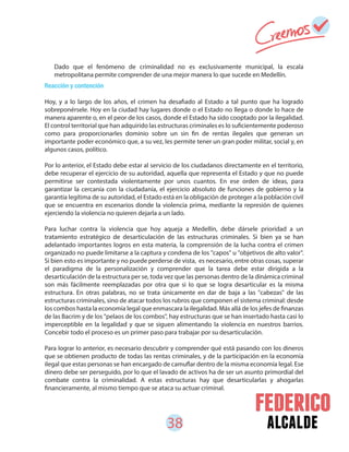 38 alcalde
Reacción y contención
Hoy, y a lo largo de los años, el crimen ha desafiado al Estado a tal punto que ha logrado
sobreponérsele. Hoy en la ciudad hay lugares donde o el Estado no llega o donde lo hace de
manera aparente o, en el peor de los casos, donde el Estado ha sido cooptado por la ilegalidad.
El control territorial que han adquirido las estructuras criminales es lo suficientemente poderoso
como para proporcionarles dominio sobre un sin fin de rentas ilegales que generan un
importante poder económico que, a su vez, les permite tener un gran poder militar, social y, en
algunos casos, político.
Por lo anterior, el Estado debe estar al servicio de los ciudadanos directamente en el territorio,
debe recuperar el ejercicio de su autoridad, aquella que representa el Estado y que no puede
permitirse ser contestada violentamente por unos cuantos. En ese orden de ideas, para
garantizar la cercanía con la ciudadanía, el ejercicio absoluto de funciones de gobierno y la
garantía legítima de su autoridad, el Estado está en la obligación de proteger a la población civil
que se encuentra en escenarios donde la violencia prima, mediante la represión de quienes
ejerciendo la violencia no quieren dejarla a un lado.
Para luchar contra la violencia que hoy aqueja a Medellín, debe dársele prioridad a un
tratamiento estratégico de desarticulación de las estructuras criminales. Si bien ya se han
adelantado importantes logros en esta materia, la comprensión de la lucha contra el crimen
organizado no puede limitarse a la captura y condena de los "capos" u "objetivos de alto valor".
Si bien esto es importante y no puede perderse de vista, es necesario, entre otras cosas, superar
el paradigma de la personalización y comprender que la tarea debe estar dirigida a la
desarticulación de la estructura per se, toda vez que las personas dentro de la dinámica criminal
son más fácilmente reemplazadas por otra que si lo que se logra desarticular es la misma
estructura. En otras palabras, no se trata únicamente en dar de baja a las "cabezas" de las
estructuras criminales, sino de atacar todos los rubros que componen el sistema criminal: desde
los combos hasta la economía legal que enmascara la ilegalidad. Más allá de los jefes de finanzas
de las Bacrim y de los "pelaos de los combos", hay estructuras que se han insertado hasta casi lo
imperceptible en la legalidad y que se siguen alimentando la violencia en nuestros barrios.
Concebir todo el proceso es un primer paso para trabajar por su desarticulación.
Para lograr lo anterior, es necesario descubrir y comprender qué está pasando con los dineros
que se obtienen producto de todas las rentas criminales, y de la participación en la economía
ilegal que estas personas se han encargado de camuflar dentro de la misma economía legal. Ese
dinero debe ser perseguido, por lo que el lavado de activos ha de ser un asunto primordial del
combate contra la criminalidad. A estas estructuras hay que desarticularlas y ahogarlas
financieramente, al mismo tiempo que se ataca su actuar criminal.
Dado que el fenómeno de criminalidad no es exclusivamente municipal, la escala
metropolitana permite comprender de una mejor manera lo que sucede en Medellín.
 
