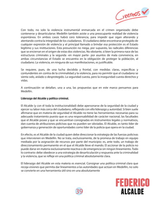 39 alcalde
Con todo, no solo la violencia instrumental enmarcada en el crimen organizado debe
contenerse y desarticularse: Medellín también asiste a una preocupante realidad de violencia
espontánea. En ambos casos habrá cero tolerancia, para impedir que sigan alterando y
atentando contra la integridad de los ciudadanos. El ciudadano debe encontrarse protegido de
cualquier expresión de violencia y el principal llamado a brindar esa protección es el Estado
legítimo y sus instituciones. Esta presunción no niega, por supuesto, las radicales diferencias
que se encierran en el origen de estas dos violencias. No obstante, si bien la primera nace de las
estructuras criminales y la segunda -en mayor parte- por asuntos de mala convivencia, en
ambas circunstancias el Estado se encuentra en la obligación de proteger la población, al
ciudadano. La violencia, en ninguna de sus manifestaciones, es justificable.
Se requiere, pues, de una lucha decidida y frontal, con medidas claras, específicas y
contundentes en contra de la criminalidad y la violencia, para no permitir que el ciudadano se
sienta solo, aislado o desprotegido. La seguridad cuesta, pero la inseguridad cuesta derechos y
vidas.
A continuación se detallan, una a una, las propuestas que en este marco pensamos para
Medellín.
Liderazgo del Alcalde y política criminal.
El Alcalde (y con él toda la institucionalidad) debe apersonarse de la seguridad de la ciudad y
ejercer su labor más cerca del ciudadano, reflejando con ello liderazgo y autoridad. Si bien suele
afirmarse que en materia de seguridad el Alcalde no tiene las herramientas necesarias para su
adecuado tratamiento puesto que es una responsabilidad de carácter nacional, las facultades
que el Alcalde posee y que se encuentran consignadas en instrumentos legales y normativos,
dan cuenta de atribuciones policivas que no pueden ser obviadas. El Alcalde, es tanto líder de
gobernanza y generación de oportunidades como líder de la policía que opera en la ciudad.
En efecto, es el Alcalde de la ciudad quien debe direccionar la estrategia de las fuerzas policivas
que intervienen en Medellín. No se trata, exclusivamente, de la promesa de trabajo en equipo
mediada por la asignación de recursos por parte del municipio: es, ante todo, un trabajo de
direccionamiento permanente en el que el Alcalde lleve el mando. El accionar de la policía no
puede darse en materia exclusivamente reactiva o de emergencia sin ningún lineamiento. Todo
lo contrario: debe obedecer a una estrategia de desarticulación y respuesta ante la criminalidad
y la violencia, que se refleje en una política criminal absolutamente clara.
El liderazgo del Alcalde en esta materia es esencial. Consignar una política criminal clara que
recoja visiones que permita dar lineamientos a las autoridades que actúan en Medellín, no solo
se convierte en una herramienta útil sino en una absolutamente
 