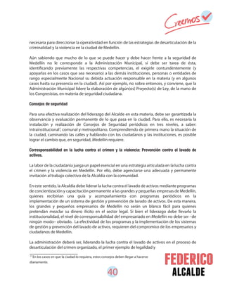 40 alcalde
necesaria para direccionar la operatividad en función de las estrategias de desarticulación de la
criminalidad y la violencia en la ciudad de Medellín.
Aún sabiendo que mucho de lo que se puede hacer y debe hacer frente a la seguridad de
Medellín no le corresponde a la Administración Municipal, sí debe ser tarea de ésta,
identificando previamente las respectivas competencias, el exigirle contundentemente (y
apoyarlas en los casos que sea necesario) a las demás instituciones, personas o entidades de
rango especialmente Nacional su debida actuación responsable en la materia (y en algunos
casos hasta su presencia en la ciudad). Así por ejemplo, no sobra entonces, y conviene, que la
Administración Municipal lidere la elaboración de algún(os) Proyecto(s) de Ley, de la mano de
los Congresistas, en materia de seguridad ciudadana.
Consejos de seguridad
Para una efectiva realización del liderazgo del Alcalde en esta materia, debe ser garantizada la
observancia y evaluación permanente de lo que pasa en la ciudad. Para ello, es necesaria la
instalación y realización de Consejos de Seguridad periódicos en tres niveles, a saber:
Intrainstitucional , comunal y metropolitano. Comprendiendo de primera mano la situación de
la ciudad, caminando las calles y hablando con los ciudadanos y las instituciones, es posible
lograr el cambio que, en seguridad, Medellín requiere.
Corresponsabilidad en la lucha contra el crimen y la violencia: Prevención contra el lavado de
activos.
La labor de la ciudadanía juega un papel esencial en una estrategia articulada en la lucha contra
el crimen y la violencia en Medellín. Por ello, debe agenciarse una adecuada y permanente
invitación al trabajo colectivo de la Alcaldía con la comunidad.
En este sentido, la Alcaldía debe liderar la lucha contra el lavado de activos mediante programas
de concientización y capacitación permanente a las grandes y pequeñas empresas de Medellín,
quienes recibirían una guía y acompañamiento con programas periódicos en la
implementación de un sistema de gestión y prevención de lavado de activos. De esta manera,
los grandes y pequeños empresarios de Medellín no serán un blanco fácil para quienes
pretendan mezclar su dinero ilícito en el sector legal. Si bien el liderazgo debe llevarlo la
institucionalidad, el nivel de corresponsabilidad del empresariado en Medellín no debe ser –de
ningún modo– obviado. La efectividad de los programas y la implementación de los sistemas
de gestión y prevención del lavado de activos, requieren del compromiso de los empresarios y
ciudadanos de Medellín.
La administración deberá ser, liderando la lucha contra el lavado de activos en el proceso de
desarticulación del crimen organizado, el primer ejemplo de legalidad y
21
En los casos en que la ciudad lo requiera, estos consejos deben llegar a hacerse
diariamente.
21
 