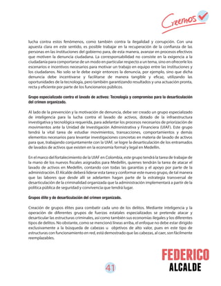 41 alcalde
lucha contra estos fenómenos, como también contra la ilegalidad y corrupción. Con una
apuesta clara en este sentido, es posible trabajar en la recuperación de la confianza de las
personas en las instituciones del gobierno para, de esta manera, avanzar en procesos efectivos
que motiven la denuncia ciudadana. La corresponsabilidad no consiste en la exigencia a la
ciudadanía para comportarse de un modo en particular respecto a un tema, sino en ofrecerle los
escenarios e incentivos necesarios para motivar un trabajo en equipo entre las instituciones y
los ciudadanos. No solo se le debe exigir entonces la denuncia, por ejemplo, sino que dicha
denuncia debe incentivarse y facilitarse de manera tangible y eficaz, utilizando las
oportunidades de la tecnología, pero también garantizando resultados y una actuación pronta,
recta y eficiente por parte de los funcionarios públicos.
Grupo especializado contra el lavado de activos: Tecnología y compromiso para la desarticulación
del crimen organizado.
Al lado de la prevención y la motivación de denuncia, debe ser creado un grupo especializado
de inteligencia para la lucha contra el lavado de activos, dotado de la infraestructura
investigativa y tecnológica requerida, para adelantar los procesos necesarios de priorización de
movimientos ante la Unidad de Investigación Administrativa y Financiera (UIAF). Este grupo
tendrá la vital tarea de estudiar movimientos, transacciones, comportamientos y demás
elementos necesarios para levantar investigaciones concretas en materia de lavado de activos
para que, trabajando conjuntamente con la UIAF, se logre la desarticulación de los entramados
de lavados de activos que existen en la economía formal y legal en Medellín.
En el marco del fortalecimiento de la UIAF en Colombia, este grupo tendrá la tarea de trabajar de
la mano de los nuevos fiscales asignados para Medellín, quienes tendrán la tarea de atacar el
lavado de activos en Medellín, contando con todas las garantías y el apoyo por parte de la
administración. El Alcalde deberá liderar esta tarea y conformar este nuevo grupo, de tal manera
que las labores que desde allí se adelanten hagan parte de la estrategia transversal de
desarticulación de la criminalidad organizada que la administración implementará a partir de la
política pública de seguridad y convivencia que tendrá lugar.
Grupos élite y de desarticulación del crimen organizado.
Creación de grupos élites para combatir cada uno de los delitos. Mediante inteligencia y la
operación de diferentes grupos de fuerzas estatales especializados se pretende atacar y
desarticular las estructuras criminales, así como también sus economías ilegales y los diferentes
tipos de delitos. No obstante, como se mencionó líneas arriba, el enfoque no debe estar dirigido
exclusivamente a la búsqueda de cabezas u objetivos de alto valor, pues en este tipo de
estructuras con funcionamiento en red, está demostrado que las cabezas, al caer, son fácilmente
reemplazables.
 