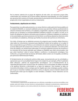 42 alcalde
22
Enseñándosele y exigiéndosele, por ejemplo, que no es suficiente un patrullaje con unas luces encendidas y unas
paradas cada cierto tiempo, sino que mientras se está patrullando ir realizando constantemente y aleatoriamente
labores de control y vigilancia, como retenes, detención de vehículos en movimiento, requisas, etc.
Por lo anterior, además de un grupo de objetivos de alto valor, son necesarios grupos élite,
conformados por miembros de la fuerza pública altamente especializados, así como también
por personas de la Justicia y la Fiscalía, que permitan la priorización de los fenómenos delictivos
propios del crimen organizado así como su tratamiento.
Para garantizar una adecuada presencia y un actuar efectivo y adecuado de la fuerza pública en
la ciudad de Medellín, es necesario adelantar procesos que permitan reforzar positivamente la
relación existente entre la Policía y el ciudadano, exigiéndole a aquella un mejor desempeño al
tiempo que se fortalece la corresponsabilidad ciudadana respecto a la policía. Se trata, en el
fondo, de adelantar las labores necesarias para recuperar la confianza ciudadana en la policía y
en las autoridades que tienen presencia en el territorio. La confianza abarata las relaciones entre
la autoridad y la ciudadanía, al tiempo que facilita el accionar de la primera en el territorio.
Con todo, al tiempo que se adelantan procesos de exigencia para la policía, deben llevarse a
cabo todos los instrumentos necesarios para dignificar la labor de los policías en la ciudad. Si
bien comprendemos que la Policía es una institución de carácter nacional, la dignificación de su
accionar debe partir de la mejora de su entorno y de sus condiciones laborales. Con extenuantes
horas de trabajo y sin retribuciones adecuadas, es necesario adelantar procesos de incentivos a
los miembros de las fuerzas policiales que trabajan en Medellín que estén estructurados, más
que sobre “positivos”, sobre el actuar debido y conforme a la planeación estratégica. Esta
institución, y en general todas las fuerzas del Estado, deben contar con el respaldo y la defensa
por parte de la Administración Pública.
El fortalecimiento de la institución policiva debe pasar, necesariamente, por las actividades y
operaciones que en la actualidad tienen lugar en la ciudad. Así, por ejemplo, el Plan Cuadrantes
debe reforzarse –además de equipamientos tecnológicos– con el fortalecimiento de la
capacidad del policía para construir lazos de confianza con la comunidad, de reflejar autoridad
y de significar eficiencia y efectividad en su labor de vigilancia . Pero también se debe ser
consciente del peligro o de las ventajas para los ilegales que estas estrategias pueden cambiar,
por lo que se necesitan medidas preventivas como, en algunos casos la rotación aleatoria del
personal para evitar que los ilegales se vean tentados a entablar o forzar relaciones con los
uniformados.
22
 