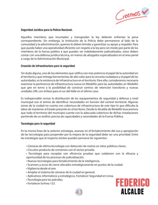 43 alcalde
• Cámaras de última tecnología con detección de rostros en sitios públicos claves.
• Circuitos producto de convenios con el sector privado.
• Tecnología para recopilar con eficiencia pruebas que colaboren con la eficacia y
oportunidad de los procesos de judicialización.
• Nuevas tecnologías para fortalecimiento de la inteligencia.
• Scanners y arcos de cierre ubicados estratégicamente en puntos de la ciudad.
• Vigilancia desde el aire.
• Ampliar el sistema de cámaras de la ciudad en general.
• Aplicativos informáticos y estratégicos. Fortalecer Seguridad en Línea.
• Tecnología para las patrullas.
• Fortalecer la línea 123.
Seguridad Jurídica para la Policía Nacional.
Aquellos miembros que incumplan y transgredan la ley deberán enfrentar la pena
correspondiente. Sin embargo, la Institución de la Policía debe permanecer al lado de la
comunidad y la administración, quienes le deben brindar y garantizar su apoyo y respaldo. Para
que pueda haber una operatividad eficiente con respeto a la ley pero sin miedo por parte de los
miembros de la fuerza pública a que puedan ser indebidamente judicializados, estos deben
contar con una defensa jurídica técnica, en manos de abogados especializados en el área penal
a cargo de la Administración Municipal.
Creación de infraestructura para la seguridad
Sin duda alguna, uno de los elementos que ratifica con más potencia el papel de la autoridad en
el territorio y que entrega herramientas de alto valor para la cercanía ciudadana y el papel de las
autoridades, es la existencia de infraestructura en el territorio. Para ello, consideramos necesaria
examinar la pertinencia de infraestructura nueva en Medellín para las autoridades en Medellín
que gire en torno a la posibilidad de construir centros de retención transitorio y nuevas
unidades URI, con énfasis para el sur del Valle en el último caso.
Es indispensable revisar la distribución de los equipamientos de seguridad y defensa a nivel
municipal con el ánimo de identificar necesidades en función del control territorial. Algunas
zonas de la ciudad no cuenta con cobertura de infraestructura de este tipo lo que dificulta la
labor de mantener al Estado presente en el territorio. Desde la Alcaldía de Medellín buscaremos
que todo el territorio del municipio cuente con la adecuada cobertura de dichas instalaciones
partiendo de un análisis preciso de capacidades y necesidades de la Fuerza Pública.
Tecnología para la seguridad
En la misma línea de la anterior estrategia, avanzar en el fortalecimiento del uso y apropiación
de las tecnologías para propender por la mejora de la seguridad debe ser una prioridad. Entre
las estrategias que al respecto existen pueden pensarse las siguientes:
 