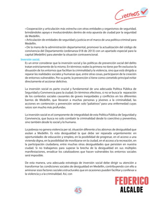 45 alcalde
• Cooperación y articulación más estrecha con otras entidades y organismos de seguridad,
brindándoles apoyo e involucrándolos dentro de esta apuesta de ciudad por la seguridad
de Medellín.
• Articulación de entidades de seguridad y justicia en el marco de una política criminal para
Medellín.
• De la mano de la administración departamental, promover la actualización del código de
convivencia del Departamento (ordenanza 018 de 2013) con un apartado especial para la
capital (Medellín) para atender la situación contravencional.
Es un error considerar que la inversión social y las políticas de prevención social del delito
tratan estrictamente de lo mismo. En términos reales la primera no tiene por fin exclusivo la
disuasión de los entornos que facilitan la criminalidad y la violencia, sino que está dirigida a
reparar las realidades sociales y humanas que, entre otras cosas, participaron de la creación
de entornos vulnerables. Por su parte, la prevención sí tiene como cometido principal evitar
directamente el accionar delictivo.
La inversión social es parte crucial y fundamental de una adecuada Política Pública de
Seguridad y Convivencia para la ciudad. En términos efectivos, si no se busca la reparación
de los contextos sociales causantes de graves inequidades y conflictos en los diferentes
barrios de Medellín, que llevaron a muchas personas y jóvenes a la criminalidad, las
acciones en contención y prevención serían solo “paliativos” para una enfermedad cuyas
raíces son mucho más profundas.
La inversión social es el componente de integralidad de esta Política Pública de Seguridad y
Convivencia, que busca no solo combatir la criminalidad desde lo coercitivo y preventivo,
sino también desde lo social y lo humano.
La pobreza no genera violencia per sé, situación diferente a los abismos de desigualdad que
asolan a Medellín. Es esta desigualdad la que debe ser reparada urgentemente: en
oportunidades de educación y empleo, en la posibilidad de progresar, en el acceso a una
vivienda digna, en la posibilidad de movilizarse en la ciudad, en el acceso a la recreación, en
la participación ciudadana, entre muchas otras desigualdades que persisten en nuestra
ciudad. Si no trabajamos para superar la brecha de la desigualdad en sus múltiples
manifestaciones, erradicar los catalizadores que hacen vulnerables los entornos sociales
será imposible.
De esta manera, una adecuada estrategia de inversión social debe dirigir su atención a
transformar las condiciones sociales de desigualdad en Medellín, contribuyendo con ello a
aminorar esos factores sociales estructurales que en ocasiones pueden facilitar y conllevar a
la violencia y a la criminalidad. Así, con
Inversión social.
 