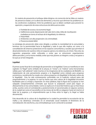 47 alcalde
En materia de prevención el enfoque debe dirigirse a la corrección de las fallas en materia
de presencia estatal y en la oferta de elementos y recursos que eliminen los problemas en
las condiciones ciudadanas. Entre los problemas que se deben combatir para prevenir la
aparición y reaparición de estas estructuras de delincuencia están:
o Facilidad de acceso a la economía ilegal.
o Indiferencia social, depreciación del valor de la vida y falta de movilización
o Impunidad.
o Ambientes con alta propensión a la criminalidad.
o Presencia estatal débil.
25
Ver Cultura Ciudadana.
La estrategia de prevención debe estar dirigida a cambiar la mentalidad de la comunidad y
terminar con la permisividad hacia la ilegalidad y todo lo que ello implica; así como a la
consolidación de entornos protectores en los espacios comunitarios y sociales que permitan el
desenvolvimientos de nuestros niños en espacios ajenos a la violencia y al crimen. Para esto, las
siguientes propuestas están enfocadas a evitar que se estructuren organizaciones
delincuenciales y, en la misma medida, evitar que más jóvenes se integren a estas y recuperar a
los que ya se han integrado.
Legalidad
El primer punto focal de la estrategia de prevención es la legalidad. Como se manifiesta en otro
capítulo , lo “ilegal” como símbolo de la astucia, la "viveza" y la "malicia" como herramientas
válidas para "salir adelante" están insertas en los imaginarios de los ciudadanos de Medellín. La
implantación de este pensamiento propicio a la ilegalidad como método para progresar
económica y socialmente ha creado una cultura propensa a la ilegalidad: la llamada cultura de
la ilegalidad. Esta ha sido erróneamente confundida con la tradición cultural paisa del
emprendimiento y la pujanza, lo cual ha hecho que esta cultura de la ilegalidad encuentre
facilidades para su arraigo y expansión. En otras palabras, bajo la figura de la pujanza se han
solapado comportamientos criminales que buscan la aceptación social para lograr un
afianzamiento en las comunidades. Como se explica en el recorrido histórico que se hizo líneas
arriba, asuntos como el contrabando y posteriormente el narcomenudeo en algunos sectores
de la ciudad (así como el narcotráfico en los inicios de los 80) se solaparon hasta tal nivel en el
ideal de la pujanza y el emprendimiento que la línea entre lo legal y lo ilegal se había
desvanecido.
Este desarrollo de la cultura de la ilegalidad en la ciudad ha permitido la incrustación de las
mafias y las dinámicas criminales en el entramado social mediante el fenómeno de la
normalización. De esta forma, una criminalidad que va en contra de la sociedad
ciudadana en torno al rechazo de la ilegalidad y la violencia.
25
 