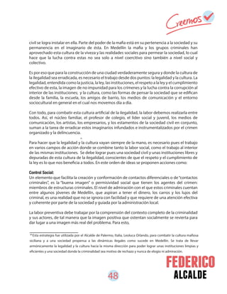48 alcalde
26
Esta estrategia fue utilizada por el Alcalde de Palermo, Italia, Leoluca Orlando, para combatir la cultura mafiosa
siciliana y a una sociedad propensa a las dinámicas ilegales como sucede en Medellín. Se trata de llevar
armónicamente la legalidad y la cultura hacia la misma dirección para poder lograr unas instituciones limpias y
eficientes y una sociedad donde la criminalidad sea motivo de rechazo y nunca de elogio ni admiración.
civil se logra instalar en ella. Parte del poder de la mafia está en su pertenencia a la sociedad y su
permanencia en el imaginario de ésta. En Medellín la mafia y los grupos criminales han
aprovechado esta cultura de la viveza y las realidades sociales para permear la sociedad, lo cual
hace que la lucha contra estas no sea solo a nivel coercitivo sino también a nivel social y
colectivo.
Es por eso que para la construcción de una ciudad verdaderamente segura y donde la cultura de
la ilegalidad sea erradicada, es necesario el trabajo desde dos puntos: la legalidad y la cultura. La
legalidad, entendida como la justicia, la ley, las instituciones, el respeto a la ley y el cumplimiento
efectivo de esta, la imagen de no impunidad para los crímenes y la lucha contra la corrupción al
interior de las instituciones; y la cultura, como las formas de pensar la sociedad que se edifican
desde la familia, la escuela, los amigos de barrio, los medios de comunicación y el entorno
sociocultural en general en el cual nos movemos día a día.
Con todo, para combatir esta cultura artificial de la ilegalidad, la labor debemos realizarla entre
todos. Así, el núcleo familiar, el profesor de colegio, el líder social y juvenil, los medios de
comunicación, los artistas, los empresarios, y los estamentos de la sociedad civil en conjunto,
suman a la tarea de erradicar estos imaginarios infundados e instrumentalizados por el crimen
organizado y la delincuencia.
Para hacer que la legalidad y la cultura vayan siempre de la mano, es necesario pues el trabajo
en varios campos de acción donde se combine tanto la labor social, como el trabajo al interior
de las mismas instituciones. Se debe lograr pues una sociedad civil y unas instituciones libres y
depuradas de esta cultura de la ilegalidad, conscientes de que el respeto y el cumplimiento de
la ley es lo que nos beneficia a todos. En este orden de ideas se proponen acciones como:
Control Social:
Un elemento que facilita la creación y conformación de contactos diferenciales o de“contactos
criminales”, es la “buena imagen” o permisividad social que tienen los agentes del crimen:
miembros de estructuras criminales. El nivel de admiración con el que estos criminales cuentan
entre algunos jóvenes de Medellín, que aspiran a tener el dinero, los carros y los lujos del
criminal, es una realidad que no se ignora con facilidad y que requiere de una atención efectiva
y coherente por parte de la sociedad y guiada por la administración local.
La labor preventiva debe trabajar por la comprensión del contexto completo de la criminalidad
y sus actores, de tal manera que la imagen positiva que ostentan socialmente se revierta para
dar lugar a una imagen más real del problema. Para esto,
26
 