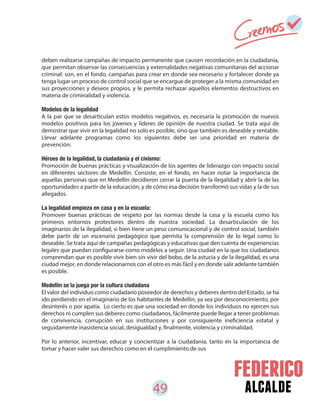 49 alcalde
deben realizarse campañas de impacto permanente que causen recordación en la ciudadanía,
que permitan observar las consecuencias y externalidades negativas comunitarias del accionar
criminal: son, en el fondo, campañas para crear en donde sea necesario y fortalecer donde ya
tenga lugar un proceso de control social que se encargue de proteger a la misma comunidad en
sus proyecciones y deseos propios, y le permita rechazar aquellos elementos destructivos en
materia de criminalidad y violencia.
Modelos de la legalidad
A la par que se desarticulan estos modelos negativos, es necesaria la promoción de nuevos
modelos positivos para los jóvenes y líderes de opinión de nuestra ciudad. Se trata aquí de
demostrar que vivir en la legalidad no solo es posible, sino que también es deseable y rentable.
Llevar adelante programas como los siguientes debe ser una prioridad en materia de
prevención:
Héroes de la legalidad, la ciudadanía y el civismo:
Promoción de buenas prácticas y visualización de los agentes de liderazgo con impacto social
en diferentes sectores de Medellín. Consiste, en el fondo, en hacer notar la importancia de
aquellas personas que en Medellín decidieron cerrar la puerta de la ilegalidad y abrir la de las
oportunidades a partir de la educación, y de cómo esa decisión transformó sus vidas y la de sus
allegados.
La legalidad empieza en casa y en la escuela:
Promover buenas prácticas de respeto por las normas desde la casa y la escuela como los
primeros entornos protectores dentro de nuestra sociedad. La desarticulación de los
imaginarios de la ilegalidad, si bien tiene un peso comunicacional y de control social, también
debe partir de un escenario pedagógico que permita la comprensión de lo legal como lo
deseable. Se trata aquí de campañas pedagógicas y educativas que den cuenta de experiencias
legales que puedan configurarse como modelos a seguir. Una ciudad en la que los ciudadanos
comprendan que es posible vivir bien sin vivir del bobo, de la astucia y de la ilegalidad, es una
ciudad mejor, en donde relacionarnos con el otro es más fácil y en donde salir adelante también
es posible.
Medellín se la juega por la cultura ciudadana
El valor del individuo como ciudadano poseedor de derechos y deberes dentro del Estado, se ha
ido perdiendo en el imaginario de los habitantes de Medellín, ya sea por desconocimiento, por
desinterés o por apatía. Lo cierto es que una sociedad en donde los individuos no ejercen sus
derechos ni cumplen sus deberes como ciudadanos, fácilmente puede llegar a tener problemas
de convivencia, corrupción en sus instituciones y por consiguiente ineficiencia estatal y
seguidamente inasistencia social, desigualdad y, finalmente, violencia y criminalidad.
Por lo anterior, incentivar, educar y concientizar a la ciudadanía, tanto en la importancia de
tomar y hacer valer sus derechos como en el cumplimiento de sus
 