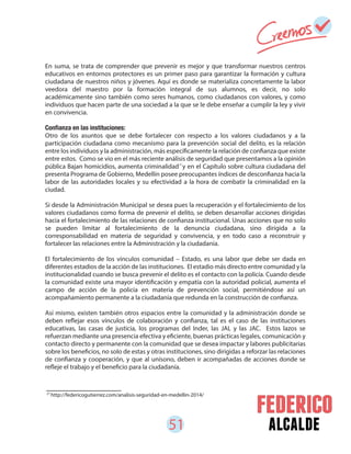 51 alcalde
27
http://federicogutierrez.com/analisis-seguridad-en-medellin-2014/
En suma, se trata de comprender que prevenir es mejor y que transformar nuestros centros
educativos en entornos protectores es un primer paso para garantizar la formación y cultura
ciudadana de nuestros niños y jóvenes. Aquí es donde se materializa concretamente la labor
veedora del maestro por la formación integral de sus alumnos, es decir, no solo
académicamente sino también como seres humanos, como ciudadanos con valores, y como
individuos que hacen parte de una sociedad a la que se le debe enseñar a cumplir la ley y vivir
en convivencia.
Otro de los asuntos que se debe fortalecer con respecto a los valores ciudadanos y a la
participación ciudadana como mecanismo para la prevención social del delito, es la relación
entre los individuos y la administración, más específicamente la relación de confianza que existe
entre estos. Como se vio en el más reciente análisis de seguridad que presentamos a la opinión
pública Bajan homicidios, aumenta criminalidad y en el Capítulo sobre cultura ciudadana del
presenta Programa de Gobierno, Medellín posee preocupantes índices de desconfianza hacia la
labor de las autoridades locales y su efectividad a la hora de combatir la criminalidad en la
ciudad.
Si desde la Administración Municipal se desea pues la recuperación y el fortalecimiento de los
valores ciudadanos como forma de prevenir el delito, se deben desarrollar acciones dirigidas
hacia el fortalecimiento de las relaciones de confianza institucional. Unas acciones que no solo
se pueden limitar al fortalecimiento de la denuncia ciudadana, sino dirigida a la
corresponsabilidad en materia de seguridad y convivencia, y en todo caso a reconstruir y
fortalecer las relaciones entre la Administración y la ciudadanía.
El fortalecimiento de los vínculos comunidad – Estado, es una labor que debe ser dada en
diferentes estadios de la acción de las instituciones. El estadio más directo entre comunidad y la
institucionalidad cuando se busca prevenir el delito es el contacto con la policía. Cuando desde
la comunidad existe una mayor identificación y empatía con la autoridad policial, aumenta el
campo de acción de la policía en materia de prevención social, permitiéndose así un
acompañamiento permanente a la ciudadanía que redunda en la construcción de confianza.
Así mismo, existen también otros espacios entre la comunidad y la administración donde se
deben reflejar esos vínculos de colaboración y confianza, tal es el caso de las instituciones
educativas, las casas de justicia, los programas del Inder, las JAL y las JAC. Estos lazos se
refuerzan mediante una presencia efectiva y eficiente, buenas prácticas legales, comunicación y
contacto directo y permanente con la comunidad que se desea impactar y labores publicitarias
sobre los beneficios, no solo de estas y otras instituciones, sino dirigidas a reforzar las relaciones
de confianza y cooperación, y que al unísono, deben ir acompañadas de acciones donde se
refleje el trabajo y el beneficio para la ciudadanía.
27
 
