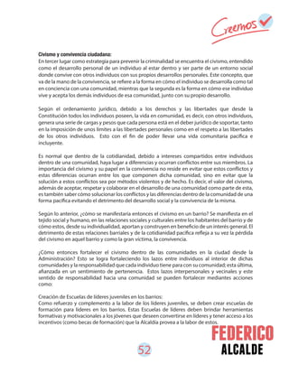 52 alcalde
Civismo y convivencia ciudadana:
En tercer lugar como estrategia para prevenir la criminalidad se encuentra el civismo, entendido
como el desarrollo personal de un individuo al estar dentro y ser parte de un entorno social
donde convive con otros individuos con sus propios desarrollos personales. Este concepto, que
va de la mano de la convivencia, se refiere a la forma en cómo el individuo se desarrolla como tal
en conciencia con una comunidad, mientras que la segunda es la forma en cómo ese individuo
vive y acepta los demás individuos de esa comunidad, junto con su propio desarrollo.
Según el ordenamiento jurídico, debido a los derechos y las libertades que desde la
Constitución todos los individuos poseen, la vida en comunidad, es decir, con otros individuos,
genera una serie de cargas y pesos que cada persona está en el deber jurídico de soportar, tanto
en la imposición de unos límites a las libertades personales como en el respeto a las libertades
de los otros individuos. Esto con el fin de poder llevar una vida comunitaria pacífica e
incluyente.
Es normal que dentro de la cotidianidad, debido a intereses compartidos entre individuos
dentro de una comunidad, haya lugar a diferencias y ocurran conflictos entre sus miembros. La
importancia del civismo y su papel en la convivencia no reside en evitar que estos conflictos y
estas diferencias ocurran entre los que componen dicha comunidad, sino en evitar que la
solución a estos conflictos sea por métodos violentos y de hecho. Es decir, el valor del civismo,
además de aceptar, respetar y colaborar en el desarrollo de una comunidad como parte de esta,
es también saber cómo solucionar los conflictos y las diferencias dentro de la comunidad de una
forma pacífica evitando el detrimento del desarrollo social y la convivencia de la misma.
Según lo anterior, ¿cómo se manifestaría entonces el civismo en un barrio? Se manifiesta en el
tejido social y humano, en las relaciones sociales y culturales entre los habitantes del barrio y de
cómo estos, desde su individualidad, aportan y construyen en beneficio de un interés general. El
detrimento de estas relaciones barriales y de la cotidianidad pacífica refleja a su vez la pérdida
del civismo en aquel barrio y como la gran víctima, la convivencia.
¿Cómo entonces fortalecer el civismo dentro de las comunidades en la ciudad desde la
Administración? Esto se logra fortaleciendo los lazos entre individuos al interior de dichas
comunidades y la responsabilidad que cada individuo tiene para con su comunidad; esta última,
afianzada en un sentimiento de pertenencia. Estos lazos interpersonales y vecinales y este
sentido de responsabilidad hacia una comunidad se pueden fortalecer mediantes acciones
como:
Creación de Escuelas de líderes juveniles en los barrios:
Como refuerzo y complemento a la labor de los líderes juveniles, se deben crear escuelas de
formación para líderes en los barrios. Estas Escuelas de líderes deben brindar herramientas
formativas y motivacionales a los jóvenes que deseen convertirse en líderes y tener acceso a los
incentivos (como becas de formación) que la Alcaldía provea a la labor de estos.
 