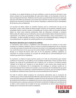 53 alcalde
Los líderes, en su papel de figuras en las que confluyen y creen las personas del barrio y que
tienen contacto con las particularidades de cada sector, deben ser los llamados a formar los
lazos de integración barriales. Mediante estas Escuelas se puede brindar la formación adecuada
para que estos líderes ya existentes, y los nuevos que se formen en estas escuelas, sean también
gestores de convivencia al interior de los barrios. Arquetipos y referencias de las centralidades
de los barrios y de sus habitantes.
Las Escuelas de líderes deben ser también “espacios para la construcción de paz en los
territorios”, es decir, sitios donde los líderes tengan contacto con los jóvenes mediante charlas,
actividades lúdicas, eventos sociales y actividades por el mismo estilo. Las Escuelas de líderes
deben ser vistas como entornos protectores, libres de influencias criminales y contactos
diferenciales de la delincuencia. Finalmente, estas escuelas también deben brindar formación y
capacitación a los líderes ya existentes en temas motivacionales y otros concernientes a sus
actividades. Se debe respaldar al máximo a los jóvenes que mediante liderazgo y entrega a la
comunidad deseen ser agentes de cambio positivos en sus comunidades.
La convivencia entre vecinos y ciudadanos está atravesada por las maneras en que estos
resuelven los conflictos cotidianos. Que un vecino no recoja las deposiciones de sus mascotas
en la calle; que suban el volumen de la música en la noche o en la madrugada; que hagan fiestas
con mucha frecuencia en las casas; que los vecinos hablen mal del otro; que no se paguen las
deudas en la tienda del barrio; entre otro sin fin de pequeños conflictos cotidianos, se
convierten en muchas ocasiones en la puerta de entrada para la instrumentalización de la
violencia por parte de los ciudadanos.
En ocasiones, la violencia ocupa el primer puesto en la lista de instrumentos para resolver
conflictos en los barrios, en los edificios, en las unidades residenciales, incluso al interior de los
hogares, por culpa de la normalización de la violencia. Así, se recurre a la violencia porque
"siempre se ha hecho así", "porque es lo más efectivo" o por muchas otras razones que se
enmarcan en el fenómeno de la normalización. Sin embargo, no siempre sucede así. La
instrumentalización de la violencia ha asistido a unos escenarios de monopolización por parte
de grupos armados con presencia y control territorial en los barrios, que se encargan de llevar
los problemas cotidianos hasta el punto de la instrumentalización de la violencia.
Por todo lo anterior, deben ampliarse los mecanismos alternativos para la resolución de
conflicto que ya vienen implementando diferentes administraciones en la ciudad. En efecto, las
casas de justicia que existen en Medellín cumplen la función de participar de estos mecanismos
de resolución de conflictos a la ciudadanía (así como en otros asuntos que tocan los fenómenos
de la justicia), pero su alcance y presencia territorial es insuficiente.Trabajar por la ampliación de
su labor a otros sectores de la ciudad en los que actualmente no tienen mayor impacto, es
trabajar por la convivencia de nuestros ciudadanos.
 