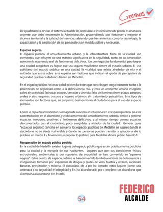 54 alcalde
De igual manera, revisar el sistema actual de las comisarías e inspecciones de policía es una tarea
urgente que debe emprender la Administración, propendiendo por fortalecer y mejorar el
alcance territorial y la calidad del servicio, sabiendo que herramientas como la tecnología, la
capacitación y la ampliación de los personales son medidas útiles y necesarias.
Espacios seguros.
El espacio público, el amueblamiento urbano y la infraestructura física de la ciudad son
elementos que influyen de una manera significativa en la seguridad, tanto en su percepción
como en la ocurrencia real de fenómenos delictivos. Un prerrequisito fundamental para lograr
una ciudad acogedora es lograr que sea seguro movilizarse dentro el espacio urbano. El uso
cotidiano del espacio público en una ciudad, la vitalidad que existe alrededor de ella y el
cuidado que existe sobre este espacio son factores que indican el grado de percepción de
seguridad que los ciudadanos tienen en Medellín.
En el espacio público de una ciudad existen factores que contribuyen negativamente tanto a la
percepción de seguridad como a la delincuencia real, y crea un ambiente urbano inseguro:
calles sin actividad, fachadas oscuras, cerradas y sin vida; falta de iluminación en plazas, parques,
andes y vías; esquinas oscuras y lugares arbóreos sin tratamiento paisajístico. Este tipo de
elementos son factores que, en conjunto, desincentivan al ciudadano para el uso del espacio
público.
Como se dijo con anterioridad, la imagen de ausencia institucional en el espacio público, en este
caso traducido en el abandono y el decaimiento del amueblamiento urbano, tiende a generar
espacios inseguros, proclives a fenómenos delictivos, y al mismo tiempo genera espacios
desconectados con el ciudadano, poco amigables y aislados de la ciudad. Generar pues
“espacios seguros”, consiste en convertir los espacios públicos de Medellín en lugares donde el
ciudadano no se sienta vulnerable y donde las personas puedan transitar y apropiarse de lo
público sin miedo. Es, finalmente, recuperar lo público para Medellín. Ahora ¿cómo hacerlo?:
Recuperación del espacio público perdido:
En la ciudad de Medellín existen lugares del espacio público que están prácticamente perdidos
para la ciudad y la mayoría de sus habitantes. Lugares que por sus condiciones físicas,
estructurales, ambientales y, por supuesto, de seguridad, se han convertido en “agujeros
negros”. Estos puntos de espacio público se han convertido también en focos de delincuencia e
inseguridad, tomados por expendios de drogas y plazas de vicio, hurtos y atracos, suciedad,
basuras, prostitución y miseria. El ciudadano de a pie ha tomado estos lugares como una
amenaza a su seguridad e integridad y los ha abandonado por completo: un abandono que
acompaña al abandono del Estado.
 