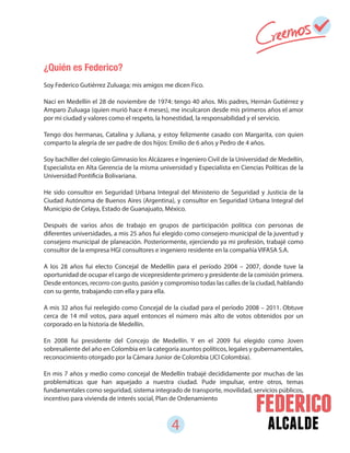 4 alcalde
¿Quién es Federico?
Soy Federico Gutiérrez Zuluaga; mis amigos me dicen Fico.
Nací en Medellín el 28 de noviembre de 1974: tengo 40 años. Mis padres, Hernán Gutiérrez y
Amparo Zuluaga (quien murió hace 4 meses), me inculcaron desde mis primeros años el amor
por mi ciudad y valores como el respeto, la honestidad, la responsabilidad y el servicio.
Tengo dos hermanas, Catalina y Juliana, y estoy felizmente casado con Margarita, con quien
comparto la alegría de ser padre de dos hijos: Emilio de 6 años y Pedro de 4 años.
Soy bachiller del colegio Gimnasio los Alcázares e Ingeniero Civil de la Universidad de Medellín,
Especialista en Alta Gerencia de la misma universidad y Especialista en Ciencias Políticas de la
Universidad Pontificia Bolivariana.
He sido consultor en Seguridad Urbana Integral del Ministerio de Seguridad y Justicia de la
Ciudad Autónoma de Buenos Aires (Argentina), y consultor en Seguridad Urbana Integral del
Municipio de Celaya, Estado de Guanajuato, México.
Después de varios años de trabajo en grupos de participación política con personas de
diferentes universidades, a mis 25 años fui elegido como consejero municipal de la juventud y
consejero municipal de planeación. Posteriormente, ejerciendo ya mi profesión, trabajé como
consultor de la empresa HGI consultores e ingeniero residente en la compañía VIFASA S.A.
A los 28 años fui electo Concejal de Medellín para el período 2004 – 2007, donde tuve la
oportunidad de ocupar el cargo de vicepresidente primero y presidente de la comisión primera.
Desde entonces, recorro con gusto, pasión y compromiso todas las calles de la ciudad, hablando
con su gente, trabajando con ella y para ella.
A mis 32 años fui reelegido como Concejal de la ciudad para el período 2008 – 2011. Obtuve
cerca de 14 mil votos, para aquel entonces el número más alto de votos obtenidos por un
corporado en la historia de Medellín.
En 2008 fui presidente del Concejo de Medellín. Y en el 2009 fui elegido como Joven
sobresaliente del año en Colombia en la categoría asuntos políticos, legales y gubernamentales,
reconocimiento otorgado por la Cámara Junior de Colombia (JCI Colombia).
En mis 7 años y medio como concejal de Medellín trabajé decididamente por muchas de las
problemáticas que han aquejado a nuestra ciudad. Pude impulsar, entre otros, temas
fundamentales como seguridad, sistema integrado de transporte, movilidad, servicios públicos,
incentivo para vivienda de interés social, Plan de Ordenamiento
 